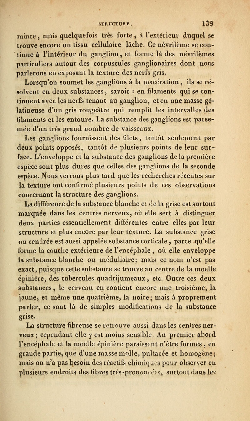 mince, mais quelquefois très forte, à l'extérieur duquel se trouve encore un tissu cellulaire lâche. Ce névrilème se con- tinue à rintérieur du ganglion, et forme là des névrilèmes particuliers autour des corpuscules ganglionaires dont nous parlerons en exposant la texture des nerfs gris. Lorsqu'on soumet les ganglions à la macération, ils se ré- solvent en deux substances, savoir : en filaments qui se con- tinuent avec les nerfs tenant au ganglion, et en une masse gé- latineuse d'un gris rougeâtre qui remplit les intervalles des filaments et les entoure. La substance des ganglions est parse- mée d'un très grand nombre de vaisseaux. Les ganglions fournissent des filets, tantôt seulement par deux points opposés, tantôt de plusieurs points de leur sur- face. L'enveloppe et la substance des ganglions de la première espèce sont plus dures que celles des ganglions de la seconde espèce. Nous verrons plus tard que les recherches récentes sur la texture ont confirmé plusieurs points de ces observations concernant la structure des ganglions. La différence de la substance blanche et de la grise est surtout marquée dans les centres nerveux, où elle sert à distinguer deux parties essentiellement différentes entre elles par leur structure et plus encore par leur texture, La substance grise ou cendrée est aussi appelée substance corticale, parce qu'elle forme la couche extérieure de l'encéphale , où elle enveloppe la substance blanche ou médullaire j mais ce nom n'est pas exact, puisque cette substance se trouve au centre de la moelle épinière^ des tubercules quadrijumeaux, etc. Outre ces deux substances, le cerveau en contient encore une troisième, la jaune, et même une quatrième, la noire ; mais à proprement parler, ce sont là de simples modifications de la substance grise. La structure fibreuse se retrouve aussi dans les centres ner- veux; cependant elle y est moins sensible. Au premier abord l'encéphale et la moelle épinière paraissent n'être formés , en grande partie, que d'une masse molle, puîtacée et homogène; mais on n'a pas besoin des réactifs chimique s pour observer en plusieurs endroits des fibres très>prononeé<;s, surtout dans Je«