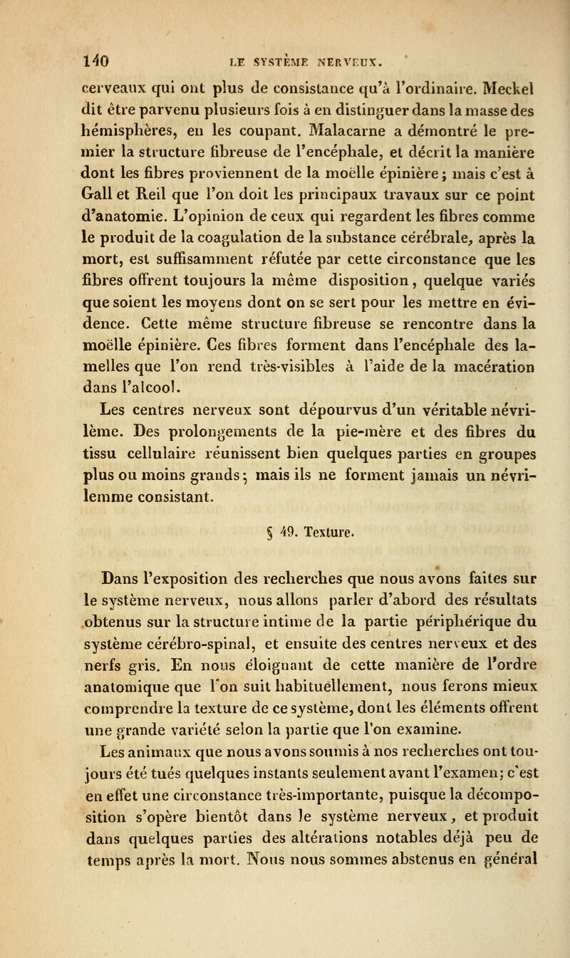 cerveaux qui ont plus Je consistance qu'à l'ordinaire. Meckel dit être parvenu plusieurs fois à en distinguer dans la masse des hémisphères, en les coupant. Malacarne a démontré le pre- mier la structure fibreuse de Tencéphalej et décrit la manière dont les fibres proviennent de la moelle épinière ; mais c'est à Gall et Reil que Ton doit les principaux travaux sur ce point d'anatomie. L'opinion de ceux qui regardent les fibres comme le produit de la coagulation de la substance cérébrale, après la mort, est suffisamment réfutée par cette circonstance que les fibres offrent toujours la même disposition, quelque variés que soient les moyens dont on se sert pour les mettre en évi- dence. Cette même structure fibreuse se rencontre dans la moelle épinière. Ces fibres forment dans l'encéphale des la- melles que Ton rend très-visibles à l'aide de la macération dans l'alcool. Les centres nerveux sont dépourvus d'un véritable névri- lème. Des prolongements de la pie-mère et des fibres du tissu cellulaire réunissent bien quelques parties en groupes plus ou moins grands; mais ils ne forment jamais un névri- lenime consistant. § 49. Texture. Dans l'exposition des recherches que nous avons faites sur le système nerveux, nous allons parler d'abord des résultats obtenus sur la structure intime de la partie périphérique du système cérébro-spinal, et ensuite des centres nerveux et des nerfs gris. En nous éloignant de cette manière de l'ordre anatomique que Ion suit habituellement, nous ferons mieux comprendre la texture de ce système, dont les éléments offrent une grande variété selon la partie que l'on examine. Les animaux que nous avons soumis à nos recherches ont tou- jours été tués quelques instants seulement avant l'examen; c'est en effet une circonstance très-importante, puisque la décompo- sition s'opère bientôt dans le système nerveux, et produit dans quelques parties des altérations notables déjà peu de temps après la mort. Nous nous sommes abstenus en général