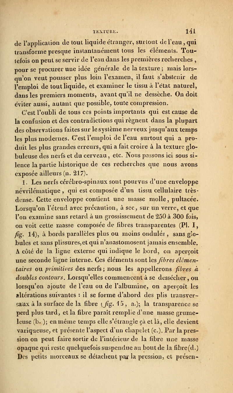 de l'application de tout liquide étranger, surtout de Feau , qui transforme presque instantanément tous les éléments. Tou- tefois on peut se servir de l'eau dans les premières recherclies , pour se procurer une idée générale de ia texture ; mais lors- qu'on veut pousser plus loin l'examen, il faut s'abstenir de l'emploi de tout liquide, et examiner le tissu à l'état naturel, dans les premiers moments, avant qu'il ne dessèche. On doit éviter aussi, autant que possible^ toute compression. C'est l'oubli de tous ces points importants qui est cause de la confusion et des contradictions qui régnent dans la plupart des observations faites sur le système nerveux jusqu'aux temps les plus modernes. C'est l'emploi de l'eau surtout qui a pro- duit les plus grandes erreurs, qui a fait croire à la texture glo- buleuse des nerfs et du cerveau, etc. Nous passons ici sous si- lence la partie historique de ces recherches que nous avons exposée ailleurs (n. 217). 1. Les nerfs cérébro-spinaux sont pourvus d'une enveloppe névrilématique , qui est composée d'un tissu cellulaire très- dense. Cette enveloppe contient une masse molle, pultacée. Lorsqu'on l'étcnd avec précaution, à seC;, sur un verre, et que Ton examine sans retard à un grossissement de 250 à 300 fois, on voit cette masse composée de fibres transparentes (P!. I, fi^. 14), à bords parallèles plus ou moins ondulés , sans glo- bules et sans plissures,et qui n'anastomosent jamais ensemble. A côté de la ligne externe qui indique le bord, on aperçoit une seconde ligne interne. Ces éléments sont les Jïhres élémen- taires ou primitives des nerfs ; nous les appellerons fibres à doubles contours. Lorsqu'elles commencent à se dessécher, ou lorsqu'on ajoute de l'eau ou de l'albumine, on aperçoit les altérations suivantes : il se forme d'abord des plis transver- saux à la surface de la fibre [fig- '15 , a.); la transparence se perd plus tard, et la fibre paraît remplie d'une masse grume- leuse (b. ); en même temps elle s'étrangle ça et là, elle devient variqueuse, et présente l'aspect d'un chapelet (c). Par la pres- sion on peut faire sortir de l'intérieur de la fibre une masse opaque qui reste quelquefois suspendue au bout de la fibre(d.) Des petits morceaux se détachent pai' la pression, et présen-