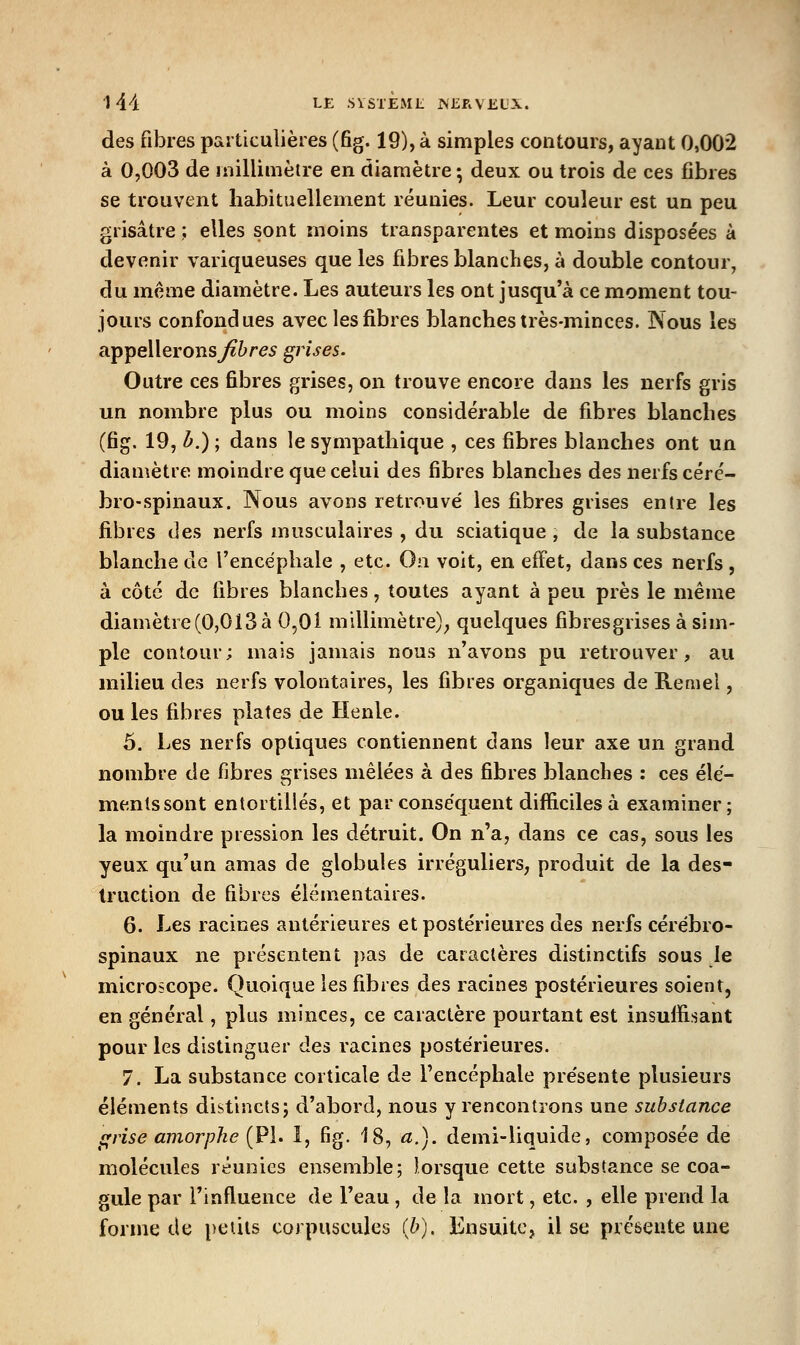 des fibres particulières (fig. 19), à simples contours, ayant 0,002 à 0,003 de millimètre en diamètre; deux ou trois de ces fibres se trouvent habituellement réunies. Leur couleur est un peu grisâtre ; elles sont moins transparentes et moins disposées à devenir variqueuses que les fibres blanches, à double contour, du même diamètre. Les auteurs les ont jusqu'à ce moment tou- jours confondues avec les fibres blanches irès-minces. Nous les appellerons^ï^re^ grises. Outre ces fibres grises, on trouve encore dans les nerfs gris un nombre plus ou moins considérable de fibres blanches (fig. 19, b.) ; dans le sympathique , ces fibres blanches ont un diamètre moindre que celui des fibres blanches des nerfs céré- bro-spinaux. Nous avons retrouvé les fibres grises entre les fibres des nerfs musculaires , du sciatique , de la substance blanche de l'encéphale , etc. On voit, en effet, dans ces nerfs , à côté de fibres blanches, toutes ayant à peu près le même diamètre (0,013 à 0,01 millimètre); quelques fibresgrises à sim- ple contour; mais jamais nous n'avons pu retrouver, au milieu des nerfs volontaires, les fibres organiques de E.eniel, ou les fibres plates de Henle. 5. Les nerfs optiques contiennent dans leur axe un grand nombre de fibres grises mêlées à des fibres blanches : ces élé- menlssont entortillés, et par conséquent difficiles à examiner; la moindre pression les détruit. On n'a, dans ce cas, sous les yeux qu'un amas de globules irréguliers, produit de la des- truction de fibres élémentaires. 6. Les racines antérieures et postérieures des nerfs cérébro- spinaux ne présentent pas de caractères distinctifs sous le microscope. Quoique les fibres des racines postérieures soient, en général, plus minces, ce caractère pourtant est insuffisant pour les distinguer des racines postérieures. 7. La substance corticale de Fencéphale présente plusieurs éléments distincts; d'abord, nous y rencontrons une substance ffrise amorphe {PI. 1, fig. 18, a.), demi-liquide, composée de molécules réunies ensemble; lorsque cette substance se coa- gule par l'influence de l'eau , de la mort, etc. , elle prend la forme de petits corpuscules (b). Ensuite, il se présente une