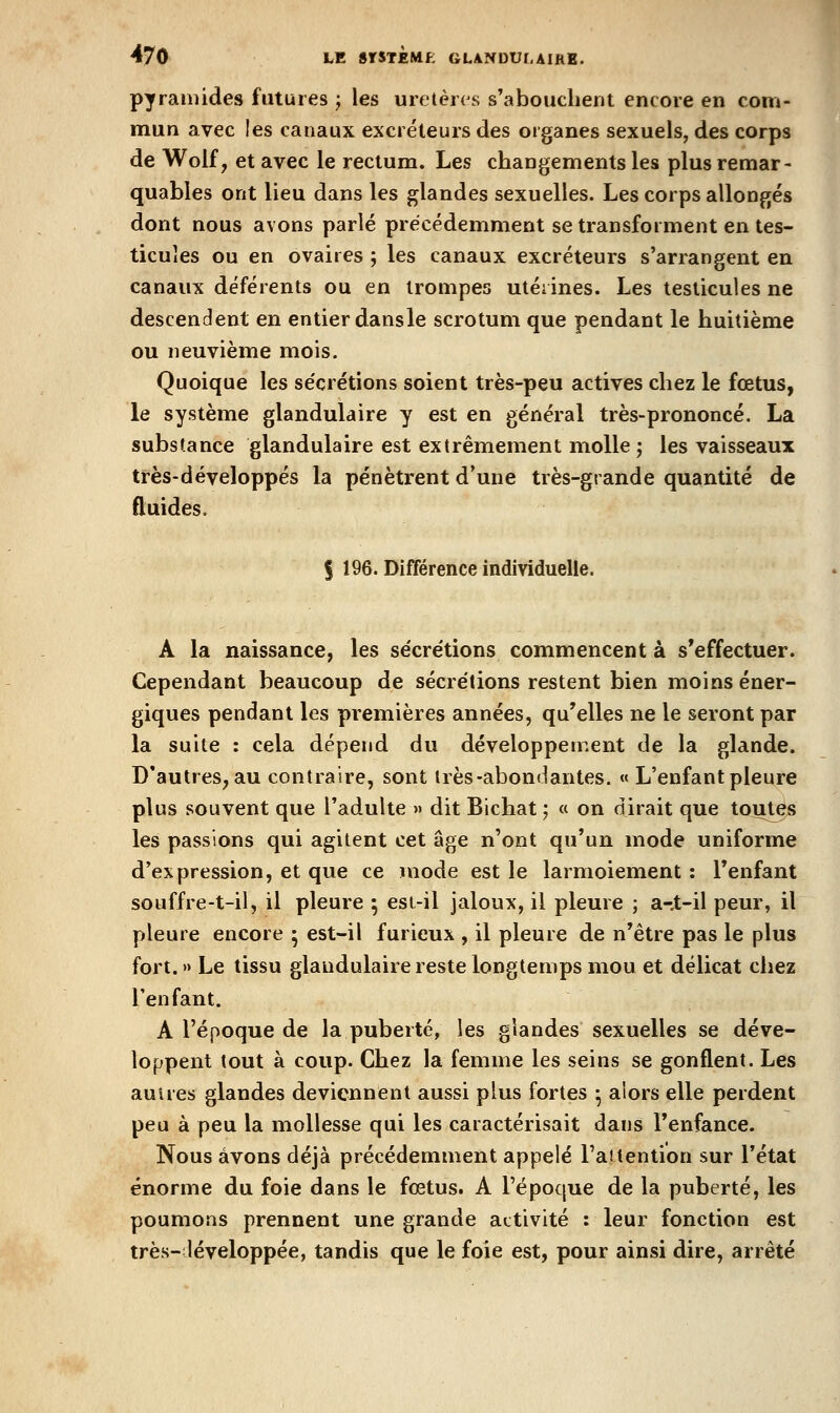pyramides futures ; les uretères s'abouchent encore en com- mun avec les canaux excréteurs des organes sexuels, des corps de Wolf, et avec le rectum. Les changements les plus remar- quables ont lieu dans les glandes sexuelles. Les corps allongés dont nous avons parlé précédemment se transforment en tes- ticules ou en ovaires ; les canaux excréteurs s'arrangent en canaux déférents ou en trompes utérines. Les testicules ne descendent en entier dansle scrotum que pendant le huitième ou neuvième mois. Quoique les sécrétions soient très-peu actives chez le fœtus, le système glandulaire y est en général très-prononcé. La substance glandulaire est extrêmement molle ; les vaisseaux très-développés la pénètrent d'une très-grande quantité de fluides. I 196. Différence indivicluelle. A la naissance, les sécrétions commencent à s'effectuer. Cependant beaucoup de sécrétions restent bien moins éner- giques pendant les premières années, qu'elles ne le seront par la suite : cela dépend du développement de la glande. D'autres, au contraire, sont 1res-abondantes. «< L'enfant pleure plus souvent que l'adulte >» dit Bichat ; « on dirait que toutes les passions qui agitent cet âge n'ont qu'un mode uniforme d'expression, et que ce mode est le larmoiement : l'enfant souffre-t-il, il pleure ; esi-il jaloux, il pleure ; a-.t-il peur, il pleure encore ; est-il furieux , il pleure de n'être pas le plus fort. » Le tissu glandulaire reste longtemps mou et délicat chez l'enfant. A l'époque de la puberté, les glandes sexuelles se déve- loppent tout à coup. Chez la femme les seins se gonflent. Les autres glandes deviennent aussi plus fortes ^ alors elle perdent peu à peu la mollesse qui les caractérisait dans l'enfance. Nous avons déjà précédemment appelé l'attention sur l'état énorme du foie dans le fœtus. A l'époque de la puberté, les poumons prennent une grande activité : leur fonction est très-léveloppée, tandis que le foie est, pour ainsi dire, arrêté