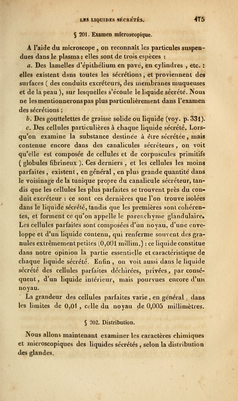 § 201. Examen microscopique. A Taide du microscope , on reconnaît les particules suspen- dues dans le plasma : elles sont de trois espèces : a. Des lamelles d'épilliélium en pavé, en cylindres , etc. : elles existent dans toutes les sécrétions, et proviennent des surfaces ( des conduits excréteurs, des membranes muqueuses et de la peau ), sur lesquelles s'écoule le liquide sécrété. Nous ne les mentionnerons pas plus particulièrement dans l'examen des sécrétions ; h. Des gouttelettes de graisse solide ou liquide (voy. p. 331). c. Des cellules particulières à chaque liquide sécrété. Lors- qu'on examine la substance destinée à élre sécrétée, mais contenue encore dans des canalicules sécréteurs , on voit qu'elle est composée de cellules et de corpuscules primitifs ( globules fibrineux ). Ces derniers , et les cellules les moins parfaites , existent, en général, en plus grande quantité dans le voisinage delà tunique propre du canalicule sécréteur, tan- dis que les cellules les plus parfaites se trouvent près du con- duit excréteur : ce sont ces dernières que l'on trouve isolées dans le liquide sécrété, tandis que les premières sont cohéren- tes, et forment ce qu'on appelle le parenchyme glandulaire» Les cellules parfaites sont composées d'un noyau, d'une enve- loppe et d'im liquide contenu, qui renferme souvent des gra- nules extrêmement petites (0,001 millim.) : ce liquide constitue dans notre opinion la partie essentielle et caractéristique de chaque liquide sécrété. Enfin , on voit aussi dans le liquide sécrété des cellules parfaites déchirées, privées, par consé- quent, d'un liquide intérieur, mais pourvues encore d'un noyau. La grandeur des cellules parfaites varie , en général,- dans les limites de 0,01 , celle du noyau de 0,005 millimètres. § 202. Distribution. Nous allons maintenant examiner les caractères chimiques et microscopiques des liquides sécrétés , selon la distribution des glandes.