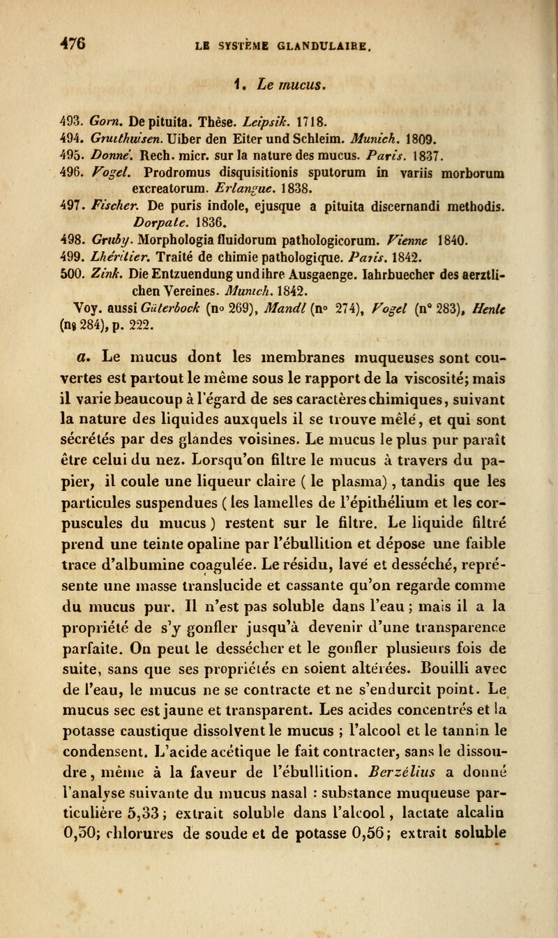1. Le mucus. 493. Gom, Depituita. Thèse. Leipsik. 1718. 494. Gm^Mw/jcn. Uiber den Eiter und Schleim. Munich. 1809. 495. Donné. Rech. raicr. sur la nature des mucus. Paris. 1837. 496. Fogel. Prodromus disquisitionis sputorum in variis morborum excreatorum. Erlan^ue. 1838. 497. Fischer. De puris indole, ejusque a pituita discernandi methodls. Dorpale. 1836. 498. Gr/^^y. Morphologia fluidorum pathologicorum. Vienne 1840. 499. LhérUier. Traité de chimie pathologique. Patis. 1842. 500. Zink. DieEntzuendungundihre Ausgaenge. lahrbuecher desaerztli- chen Vereines. Munich. 1842. Voy. aussi Guterbock (no 269), Mandl (n° 274), Fogel (n*» 283), HenU (ng 284), p. 222. a. Le mucus dont les membranes muqueuses sont cou- vertes est partout le même sous le rapport de la viscosité; mais il varie beaucoup à l'égard de ses caractères chimiques, suivant la nature des liquides auxquels il se trouve mêlé, et qui sont sécrétés par des glandes voisines. Le mucus le plus pur paraît être celui du nez. Lorsqu'on filtre le mucus à travers du pa- pier, il coule une liqueur claire ( le plasma), tandis que les particules suspendues ( les lamelles de l'épitliélium et les cor- puscules du mucus ) restent sur le filtre. Le liquide filtré prend une teinte opaline par rébullition et dépose une faible trace d*albumine coagulée. Le résidu, lavé et desséché, repré- sente une masse translucide et cassante qu'on regarde comme du mucus pur. Il n'est pas soluble dans l'eau ; mais il a la propriété de s'y gonfler jusqu'à devenir d'une transparence parfaite. On peut le dessécher et le gonfler plusieurs fois de suite, sans que ses propriétés en soient altérées. Bouilli avec de l'eau, le mucus ne se contracte et ne s'endurcit point. Le mucus sec est jaune et transparent. Les acides concentrés et ia potasse caustique dissolvent le mucus ; l'alcool et le tannin le condensent. L'acide acétique le fait contracter, sans le dissou- dre , même à la faveur de l'ébullition. Berzélius a donné l'analyse suivante du mucus nasal : substance muqueuse par- ticulière 5,33 ; extrait soluble dans l'alcool, lactate alcalio 0,30; chlorures de soude et de potasse 0,56 ; extrait soluble
