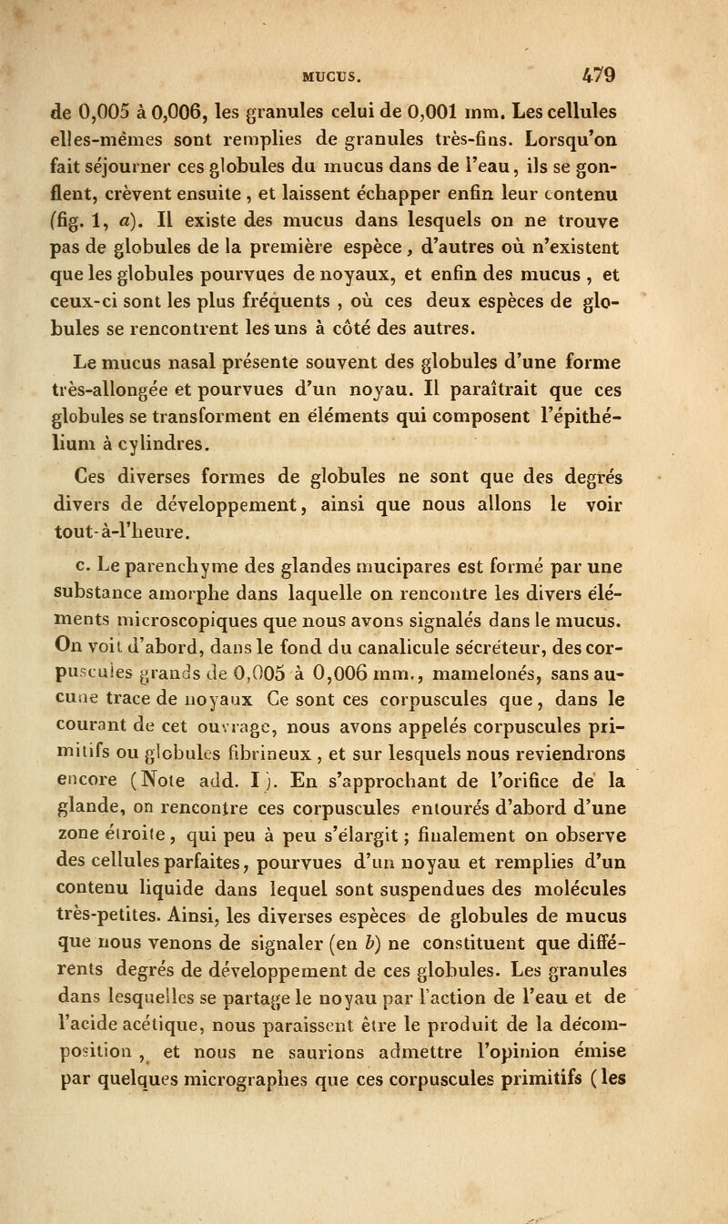 de 0,005 à 0,006, les granules celui de 0,001 inm. Les cellules elles-mêmes sont remplies de granules très-fins. Lorsqu'on fait séjourner ces globules du mucus dans de Teau, ils se gon- flent, crèvent ensuite , et laissent échapper enfin leur contenu (fig. 1, a). Il existe des mucus dans lesquels on ne trouve pas de globules de la première espèce, d'autres où n'existent que les globules pourvues de noyaux, et enfin des mucus , et ceux-ci sont les plus fréquents , où ces deux espèces de glo- bules se rencontrent les uns à côté des autres. Le mucus nasal présente souvent des globules d'une forme très-allongée et pourvues d'un noyau. Il paraîtrait que ces globules se transforment en éléments qui composent l'épithé- lium à cylindres. Ces diverses formes de globules ne sont que des degrés divers de développement, ainsi que nous allons le voir tout-à-l'heure. c. Le parenchyme des glandes mucipares est formé par une substance amorphe dans laquelle on rencontre les divers élé- ments microscopiques que nous avons signalés dans le mucus. On voit d'abord, dans le fond du canalicule sécréteur, des cor- puscules grands de 0,005 à 0,006 mm., mamelonés, sans au- cune trace de noyaux Ce sont ces corpuscules que, dans le courant de cet ouvrage, nous avons appelés corpuscules pri- mitifs ou globules fibrineux , et sur lesquels nous reviendrons encore (Note add. ï j. En s'approchant de l'orifice dé la glande, on rencontre ces corpuscules entourés d'abord d'une zone étroite, qui peu à peu s'élargit ; finalement on observe des cellules parfaites, pourvues d'un noyau et remplies d'un contenu liquide dans lequel sont suspendues des molécules très-petites. Ainsi, les diverses espèces de globules de mucus que nous venons de signaler (en h) ne constituent que diffé- rents degrés de développement de ces globules. Les granules dans lesquelles se partage le noyau par Faction de l'eau et de l'acide acétique, nous paraissent être le produit de la décom- position , et nous ne saurions admettre l'opinion émise par quelques micrographes que ces corpuscules primitifs ( les