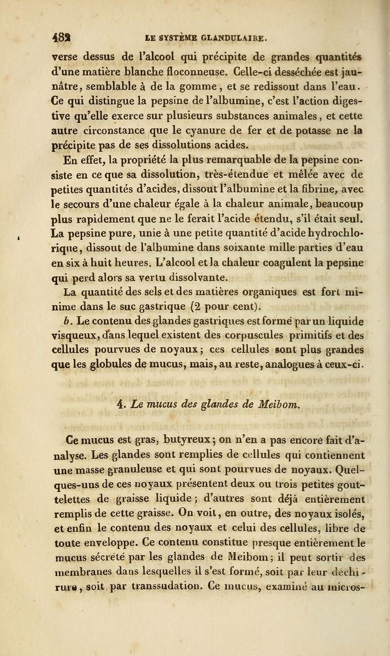 verse dessus de l'alcool qui précipite de grandes quantités d'une matière blanche floconneuse. Celle-ci desséchée est jau- nâtre, semblable à de la gomme, et se redissout dans l'eau. Ce qui distingue la pepsine de l'albumine, c'est l'action diges- tive qu'elle exerce sur plusieurs substances animales, et cette autre circonstance que le cyanure de fer et de potasse ne la précipite pas de ses dissolutions acides. En effet, la propriété la plus remarquable de la pepsine con- siste en ce que sa dissolution, très-étendue et mêlée avec de petites quantités d'acides, dissout l'albumine et la fibrine, avec le secours d'une chaleur égale à la chaleur animale, beaucoup plus rapidement que ne le ferait l'acide étendu, s'il était seul. La pepsine pure, unie à une petite quantité d'acide hydrochlo- rique, dissout de l'albumine dans soixante mille parties d'eau en six à huit heures. L'alcool et la chaleur coagulent la pepsine qui perd alors sa vertu dissolvante. La quantité des sels et des matières organiques est fort mi- nime dans le suc gastrique (2 pour cent). b. Le contenu des glandes gastriques est formé par un liquide visqueux, dans lequel existent des corpuscules primitifs et des cellules pourvues de noyaux ; ces cellules sont plus grandes que les globules de mucus, mais, au reste, analogues à ceux-ci. 4. Le mucus des glandes de Meibom. Ce mucus est gras, butyreux-, on n'en a pas encore fait d'a- nalyse. Les glandes sont remplies de cellules qui contiennent une masse granuleuse et qui sont pourvues de noyaux. Quel- ques-uns de ces noyaux présentent deux ou trois petites gout- telettes de graisse liquide ; d'autres sont déjà entièrement remplis de cette graisse. On voit, en outre, des noyaux isolés, et enfin le contenu des noyaux et celui des cellules, libre de toute enveloppe. Ce contenu constitue presque entièrement le mucus sécrété par les glandes de Meibom; il peut sortir des membranes dans lesquelles il s'est formé, soit par leur déchi- rure, soit par transsudation. Ce mucus, examiné au micros-