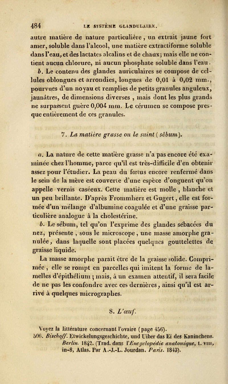 autre inalièie de nature particulière , un extrait jaune fort amer, soluble dans l'alcool, une matière extractiforme soluble dans Teau, et deslactates alcalins et de chaux; mais elle ne con- tient aucun chlorure, ni aucun phosphate soluble dans l'eau. h. Le contenu des glandes auriculaires se compose de cel- lules oblongues et arrondies, longues de 0,01 à 0,02 mm., pourvues d'un noyau et remplies de petits granules anguleux, jaunâtres, de dimensions diverses , mais dont les plus grands ne surpassent guère 0,00-4 mm. Le cérumen se compose pres- que entièrement de ces granules. 7. La matière grasse ou le suint ( sébum), il. La nature de cette matière grasse n'a pas encore été exa- minée chez l'homme, parce qu'il est très-difficile d'en obtenir assez pour Tétudier. La peau du fœtus encore renfermé dans le sein de la mère est couverte d'une espèce d'onguent qu'on appelle vernis caséeux. Cette matière est molle , blanche et un peu brillante. D'après Frommherz et Gugert, elle est for- mée d'un mélange d'albumine coagulée et d'une graisse par- ticulière analogue à la cholestérine. b. Le sébum, tel qu'on l'exprime des glandes sébacées du nez, présente , sous le microscope , une masse amorphe gra- nulée, dans laquelle sont placées quelques gouttelettes de graisse liquide. La masse amorphe parait être de la graisse solide. Compri- mée , elle se rompt en parcelles qui imitent la forme de la- melles d'épithélium ; mais, à un examen attentif, il sera facile de ne pas les confondre avec ces dernières, ainsi qu'il est ar- rivé à quelques micrographes. 8. Uœuf. Voyez la littérature concernant, l'ovaire (page 456). 506. Bischoff. Elwickelungsgeschichte, und Uiber das Ei des Kaninchens. Berlin. 1842. (Trad. dans ïEncyclopédie anatomiquc^ t. vin, in*8, Atlas. Par A.-J.-L. Jourdan. Paris, 1843).