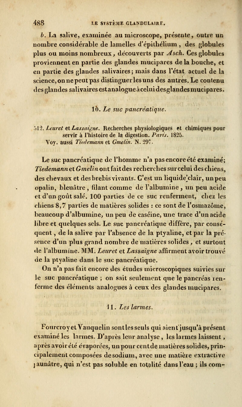 h. La salive, examinée au microscope, présente, outre un nombre considérable de lamelles d'épithélium , des globules plus ou moins nombreux, découverts par Asch. Ces globules proviennent en partie des glandes mucipares de la bouche, et en partie des glandes salivaires; mais dans Tétat actuel de la science, on ne peut pas distinguer les uns des autres. Le contenu des glandes salivaires est analogue à celui desglandes mucipares. \h. Le suc pancréatique. h\îl> Lcuret fil Las saigne. Recherches physiologiques et chimiques pour servir à l'histoire de la digestion. Paris. 1825. Voy. aussi Tiedemann at Gmelin. N. 297. Le suc pancréatique de Thomme n'a pas encore été examiné; Tiedemann et Gmelin ont faitdes recherches sur celui des chiens, des chevaux et des brebis vivants. C'est un liquide'clair, un peu opalin, bleuâtre , filant comme de l'albumine , im peu acide et d'un goût salé. 100 parties de ce suc renferment, chez les chiens 8,7 parties de matières solides : ce sont de l'osmazôme, beaucoup d'albumine, un peu de caséine, une trace d'un acide libre et quelques sels. Le suc pancréatique diffère, par consé- quent , de la salive par l'absence de la ptyaline, et par la pré- sence d'un plus grand nombre de matières solides, et surtout de l'albumine. MM. Leuret et Lassaigne affirment avoir trouvé de la ptyaline dans le suc pancréatique. On n'a pas fait encore des études microscopiques suivies sur le suc pancréatique ; on sait seulement que le pancréas ren- ferme des éléments analogues à ceux des glandes mucipares. 11. Les larmes. Fourcroyet Vauquelin sont les seuls qui aient jusqu'à présent examiné les larmes. D'après leur analyse , les larmes laissent, après avoir été évaporées, un pour cent de matières solides, prin- cipalement composées de sodium, avec une matière extractive jaunâtre, qui n'est pas soluble en totalité dans l'eau j ils corn-