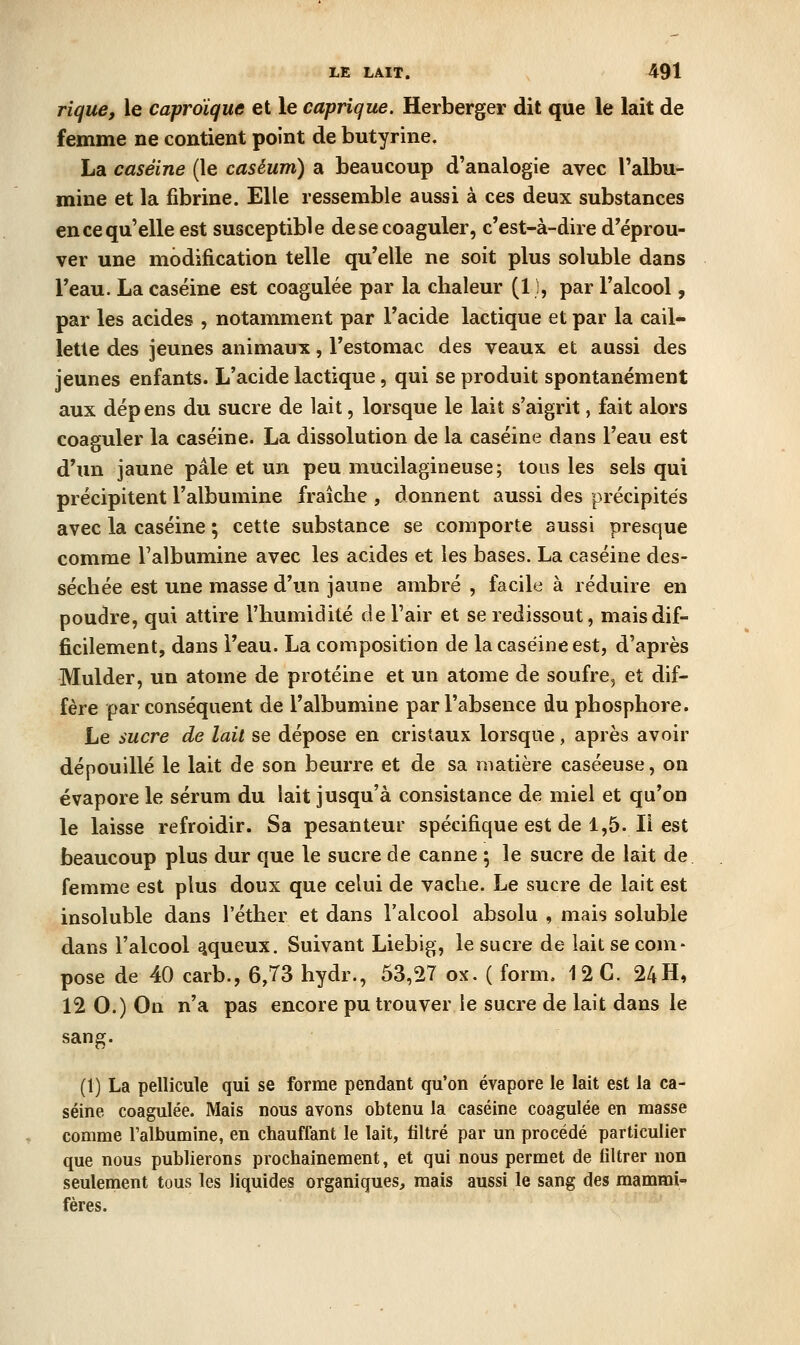 rique, le caproïque et le cuprique. Herberger dit que le lait de femme ne contient point de butyrine. La caséine (le caséum) a beaucoup d'analogie avec l'albu- mine et la fibrine. Elle ressemble aussi à ces deux substances en ce qu'elle est susceptible de se coaguler, c'est-à-dire d'éprou- ver une modification telle qu'elle ne soit plus soluble dans l'eau. La caséine est coagulée par la chaleur (11, par l'alcool, par les acides , notamment par l'acide lactique et par la cail- lette des jeunes animaux, l'estomac des veaux et aussi des jeunes enfants. L'acide lactique, qui se produit spontanément aux dépens du sucre de lait, lorsque le lait s'aigrit, fait alors coaguler la caséine. La dissolution de la caséine dans l'eau est d'un jaune pâle et un peu mucilagineuse; tous les sels qui précipitent l'albumine fraîche , donnent aussi des précipités avec la caséine ; cette substance se comporte aussi presque comme l'albumine avec les acides et les bases. La caséine des- séchée est une masse d'un jaune ambré , facile à réduire en poudre, qui attire l'humidité de l'air et se redissout, mais dif- ficilement, dans l'eau. La composition de la caséine est, d'après Mulder, un atome de protéine et un atome de soufre, et dif- fère par conséquent de l'albumine par l'absence du phosphore. Le sucre de lait se dépose en cristaux lorsque, après avoir dépouillé le lait de son beurre et de sa matière caséeuse, on évapore le sérum du lait jusqu'à consistance de miel et qu'on le laisse refroidir. Sa pesanteur spécifique est de 1,5.11 est beaucoup plus dur que le sucre de canne ; le sucre de lait de femme est plus doux que celui de vache. Le sucre de lait est insoluble dans l'éther et dans l'alcool absolu , mais soluble dans l'alcool aqueux. Suivant Liebig, le sucre de lait se com- pose de 40 carb., 6,73 hydr., 53,27 ox, ( form. 12 C. 24H, 12 O.) On n'a pas encore pu trouver le sucre de lait dans le sang. (1) La pellicule qui se forme pendant qu'on évapore le lait est la ca- séine coagulée. Mais nous avons obtenu la caséine coagulée en masse comme l'albumine, en chauffant le lait, filtré par un procédé particulier que nous publierons prochainement, et qui nous permet de filtrer non seulement tous les liquides organiques, mais aussi le sang des mammi- fères.