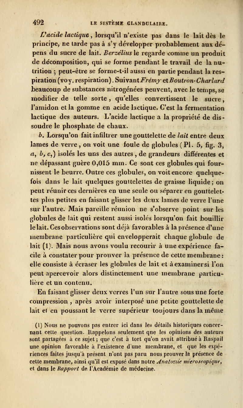 Vacide lactique, lorsqu'il n'existe pas dans le lait dès le principe, ne tarde pas à s'y développer probablement aux dé- pens du sucre de lait. Berzélius le regarde comme un produit de de'conipositioD, qui se forme pendant le travail de la nu- trition 5 peut-être se forme-t-il aussi en partie pendant la res- piration (voy. respiration). Suivant i^re/??/^ etBoutron-Charlard beaucoup de substances nitrogénées peuvent, avec le temps, se modifier de telle sorte, qu'elles convertissent le sucre, Tamidon et la gomme en acide lactique. C'est la fermentation lactique des auteurs. L'acide lactique a la propriété de dis- soudre le phosphate de chaux. b. Lorsqu'on fait infiltrer une gouttelette de lait entre deux lames de verre, on voit une foule de globules (PI. 6, fig. 3, a, b, c',) isolés les uns des autres , de grandeurs différentes et ne dépassant guère 0,015 mm. Ce sont ces globules qui four- nissent le beurre. Outre ces globules, on voit encore quelque- fois dans le lait quelques gouttelettes de graisse liquide; on peut réunir ces dernières en une seule ou séparer en gouttelet- tes plus petites en faisant glisser les deux lames de verre l'une sur l'autre. Mais pareille réunion ne s'observe point sur les globules de lait qui restent aussi isolés lorsqu'on fait bouillir le lait. Ces observations sont déjà favorables à la présence d'une membrane particulière qui envelopperait chaque globule de lait (1). Mais nous avons voulu recourir à une expérience fa- cile à constater pour prouver la présence de cette membrane : elle consiste à écraser les globules de lait et àexaminersi l'on peut apercevoir alors distinctement une membrane particu- lière et un contenu. En faisant glisser deux verres l'un sur l'autre sous une forte compression , après avoir interposé une petite gouttelette de lait e\ en poussant le verre supérieur toujours dans la même (1) Nous ne pouvons pas entrer Ici dans les détails historiques concer- nant celte question. Rappelons seulement qne les opinions des auteurs sont partagées à ce sujet ; que c'est à tort qu'on avait attribué à Raspail une opinion favorable à l'exislence d'une membrane, et que les expé- riences faites jusqu'à présent n'ont pas paru nous prouver la présence de cette membrane, ainsi qu'il est exposé dans notre Anatomie microscopique, et dans le Bapport de l'Académie de médecine.