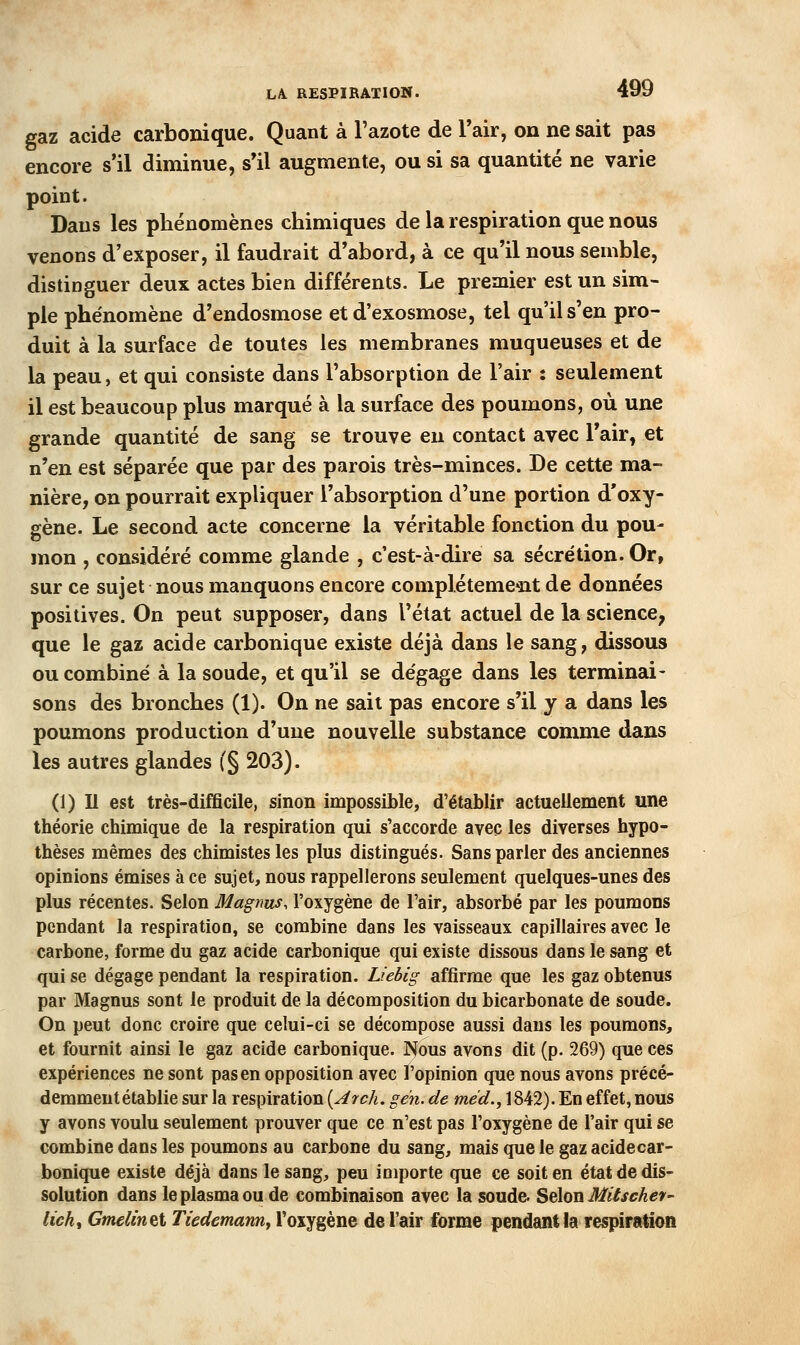 LA. RESPIRATION. gaz acide carbonique. Quant à l'azote de Tair, on ne sait pas encore s'il diminue, s*il augmente, ou si sa quantité ne varie point. Dans les phénomènes chimiques de la respiration que nous venons d'exposer, il faudrait d'abord, à ce qu'il nous semble, distinguer deux actes bien différents. Le premier est un sim- ple phénomène d'endosmose et d'exosmose, tel qu'il s'en pro- duit à la surface de toutes les membranes muqueuses et de la peau, et qui consiste dans l'absorption de l'air : seulement il est beaucoup plus marqué à la surface des poumons, où une grande quantité de sang se trouve en contact avec l'air, et n'en est séparée que par des parois très-minces. De cette ma- nière, on pourrait expliquer l'absorption d'une portion d'oxy- gène. Le second acte concerne la véritable fonction du pou- mon , considéré comme glande , c'est-à-dire sa sécrétion. Or, sur ce sujet nous manquons encore complètement de données positives. On peut supposer, dans l'état actuel de la science, que le gaz acide carbonique existe déjà dans le sang, dissous ou combiné à la soude, et qu'il se dégage dans les terminai- sons des bronches (1). On ne sait pas encore s'il y a dans les poumons production d'une nouvelle substance comme dans les autres glandes (§ 203). (1) Il est très-difficile, sinon impossible, d'établir actuellement une théorie chimique de la respiration qui s'accorde avec les diverses hypo- thèses mêmes des chimistes les plus distingués. Sans parler des anciennes opinions émises à ce sujet, nous rappellerons seulement quelques-unes des plus récentes. Selon Magtms, l'oxygène de l'air, absorbé par les poumons pendant la respiration, se combine dans les vaisseaux capillaires avec le carbone, forme du gaz acide carbonique qui existe dissous dans le sang et qui se dégage pendant la respiration. Liebig affirme que les gaz obtenus par Magnus sont le produit de la décomposition du bicarbonate de soude. On peut donc croire que celui-ci se décompose aussi dans les poumons, et fournit ainsi le gaz acide carbonique. Nous avons dit (p. 269) que ces expériences ne sont pas en opposition avec l'opinion que nous avons précé- demment établie sur la respiration [Arch. gén. de méd., 1842). En effet, nous y avons voulu seulement prouver que ce n'est pas l'oxygène de l'air qui se combine dans les poumons au carbone du sang, mais que le gaz acide car- bonique existe déjà dans le sang, peu importe que ce soit en état de dis- solution dans le plasma ou de combinaison avec la soude. Selon Mitschev- lich^ Gmelinet TiedemanUf l'oxygène de l'air forme pendant la respiration