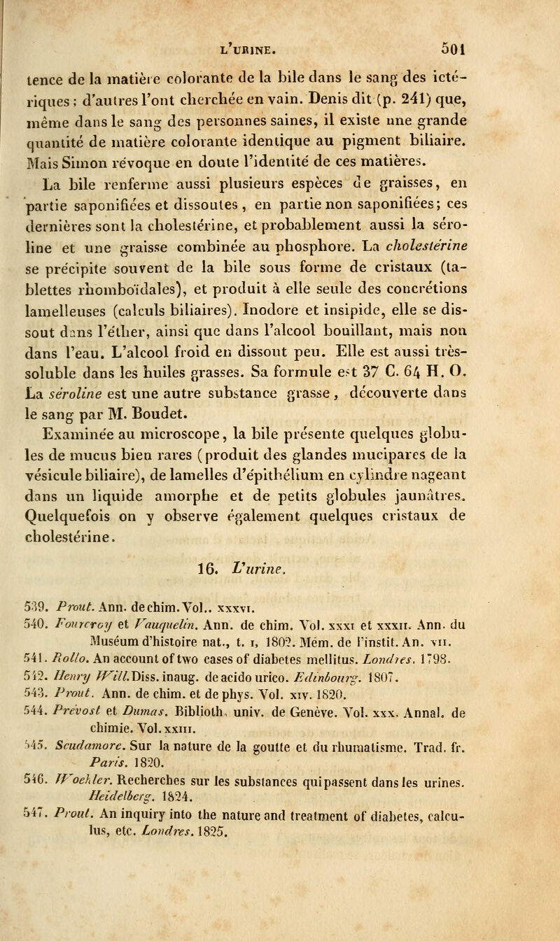 tence de la matière colorante de la bile dans le sang des icté- riques ; d'autres l'ont cherchée en vain. Denis dit (p. 241) que, même dans le sang des personnes saines, il existe une grande quantité de matière colorante identique au pigment biliaire. Mais Simon révoque en doute l'ideniité de ces matières. La bile renferme aussi plusieurs espèces de graisses, en partie saponifiées et dissoutes , en partie non saponifiées; ces dernières sont la cholestérine, et probablement aussi la séro- line et une graisse combinée au phosphore. La cholestérine se précipite souvent de la bile sous forme de cristaux (ta- blettes rhomboïdales), et produit à elle seule des concrétions lamelleuses (calculs biliaires). Inodore et insipide, elle se dis- sout dans l'éther, ainsi que dans l'alcool bouillant, mais non dans l'eau. L'alcool froid en dissout peu. Elle est aussi très- soluble dans les huiles grasses. Sa formule est 37 C. 64 H. O. La séroline est une autre substance grasse, découverte dans le sang par M. Boudet. Examinée au microscope, la bile présente quelques globu- les de mucus bien rares (produit des glandes mucipares de la vésicule biliaire), de lamelles cl'épithélium en cjlindre nageant dans un liquide amorphe et de petits globules jaunâtres. Quelquefois on y observe également quelques cristaux de cholestérine. 16. Vurine. 539. /'roîf^. Ann. dechim. Vol.. xxxvi. 540. FourcToy et Fauquelin. Ann. de chim. VoJ. xxxi et xxxii. Ann. du Muséum d'histoire nat., t. i, 180?.Méni.de l'instit.An. \n. 541. Rolto. An account of two cases of diabètes mellitus. Londies. 1798. 5i2. lleninj /i^7//.Diss. inaug. deacido urico. Edinbourg. 1807. 543. Prout. Ann. de chim. et de phys. Vol. xiv. 1S20. 544. Prévost et Dumas. Biblioth. univ. de Genève. Vol. xxx. Annal, de chimie. Vol. XXIII. f)45. Scudamorc. Sur la nature de la goutte et du rhumatisme. Trad. fr. Paris. 1820. 546. fFoehler. Recherches sur les substances quipassent dans les urines. Heidelberg. 1824. 547. Proul. An inquiry into the nature and treatment of diabètes, calcu- lus, etc. Londres. 1825.