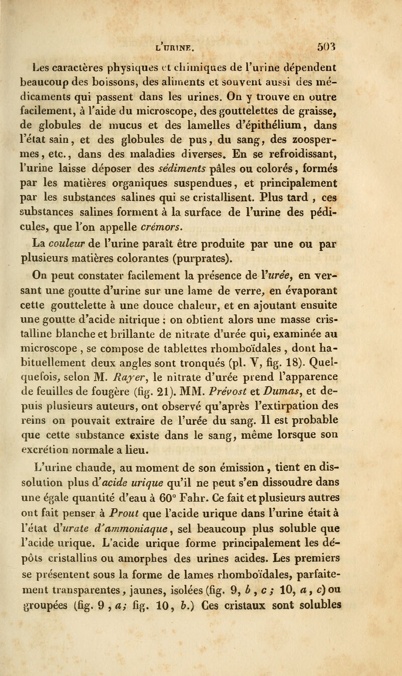 Les caractères physiques (^t chimiques de l'urine dépendent beaucoup des boissons, des ahnients et souvent aussi des mé- dicaments qui passent dans les urines. On y trouve en outre facilement, à l'aide du microscope, des gouttelettes de graisse, de globules de mucus et des lamelles d'épithélium, dans l'état sain, et des globules de pus, du sang, des zoosper- mes, etc., dans des maladies diverses» En se refroidissant, l'urine laisse déposer des sédiments pâles ou colorés, formés par les matières organiques suspendues, et principalement par les substances salines qui se cristallisent. Plus tard , ces substances salines forment à la surface de l'urine des pédi- cules, que Ton appelle crémors. La couleur de l'urine paraît être produite par une ou par plusieurs matières colorantes (purprates). On peut constater facilement la présence de Vurée, en ver- sant une goutte d'urine sur une lame de verre, en évaporant cette gouttelette à une douce chaleur, et en ajoutant ensuite une goutte d'acide nitrique ; on obtient alors une masse cris- talline blanche et brillante de nitrate d'urée qui, examinée au microscope , se compose de tablettes rhomboïdales , dont ha- bituellement deux angles sont tronqués (pi. Y, fig. 18). Quel- quefois, selon M. Rayer^ le nitrate d'urée prend Tapparence de feuilles de fougère (fig. 21). MM. Préifost et Dumas^ et de- puis plusieurs auteurs, ont observé qu'après l'extirpation des reins on pouvait extraire de l'urée du sang. Il est probable que cette substance existe dans le sang, même lorsque son excrétion normale a lieu. L'urine chaude, au moment de son émission, tient en dis- solution plus diacide urique qu'il ne peut s'en dissoudre dans une égale quantité d'eau à 60° Fahr. Ce fait et plusieurs autres ont fait penser à Prout que l'acide urique dans l'urine était à l'état diurate d'ammoidaque ^ sel beaucoup plus soluble que l'acide urique. L'acide urique forme principalement les dé- pôts cristallins ou amorphes des urines acides. Les premiers se présentent sous la forme de lames rhomboïdales, parfaite- ment transparentes, jaunes, isolées (fig. 9, 6 , c ; 10, a, c)ou groupées (fig. 9 , <i; fig. 10, h.) Ces cristaux sont solubles