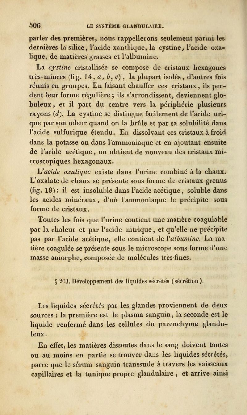 parler des premières, nous rappellerons seulement parmi les dernières la silice, l'acide xanthique, la cystine, l'acide oxa- lique, de matières grasses et l'albumine. La cystine cristallisée se compose de cristaux hexagones très-minces (fig. 14, «, &, c) , la plupart isolés , d'autres fois réunis en groupes. En faisant chauffer ces cristaux, ils per- dent leur forme régulière ; ils s'arrondissent^ deviennent glo- buleux , et il part du centre vers la périphérie plusieurs rayons {d). La cystine se distingue facilement de l'acide uri- que par son odeur quand on la brûle et par sa solubilité dans l'acide sulfurique étendu. En dissolvant ces cristaux à froid dans la potasse ou dans l'ammoniaque et en ajoutant ensuite de l'acide acétique, on obtient de nouveau des cristaux mi- croscopiques hexagonaux. \Jacide oxalique existe dans l'urine combiné à la chaux. L'oxalate de chaux se présente sous forme de cristaux grenus (fig. 19) ; il est insoluble dans l'acide acétique, soluble dans les acides minéraux, d'où Tammoniaque le précipite sous forme de cristaux. Toutes les fois que l'urine contient une matière coagulable par la chaleur et par l'acide nitrique, et qu'elle ne précipite pas par l'acide acétique, elle contient de Valbumine. La ma- tière coagulée se présente sous le microscope sous forme d'une masse amorphe, composée de molécules très-fines. § 203. Développement des liquides sécrétés (sécrétion). Les liquides sécrétés par les glandes proviennent de deux sources : la première est le plasma sanguin, la seconde est le liquide renfermé dans les cellules du parenchyme glandu- leux- En effet, les matières dissoutes dans le sang doivent toutes ou au moins en partie se trouver dans les liquides sécrétés, parce que le sérum sanguin transsude à travers les vaisseaux capillaires et la tunique propre glandulaire, et arrive ainsi