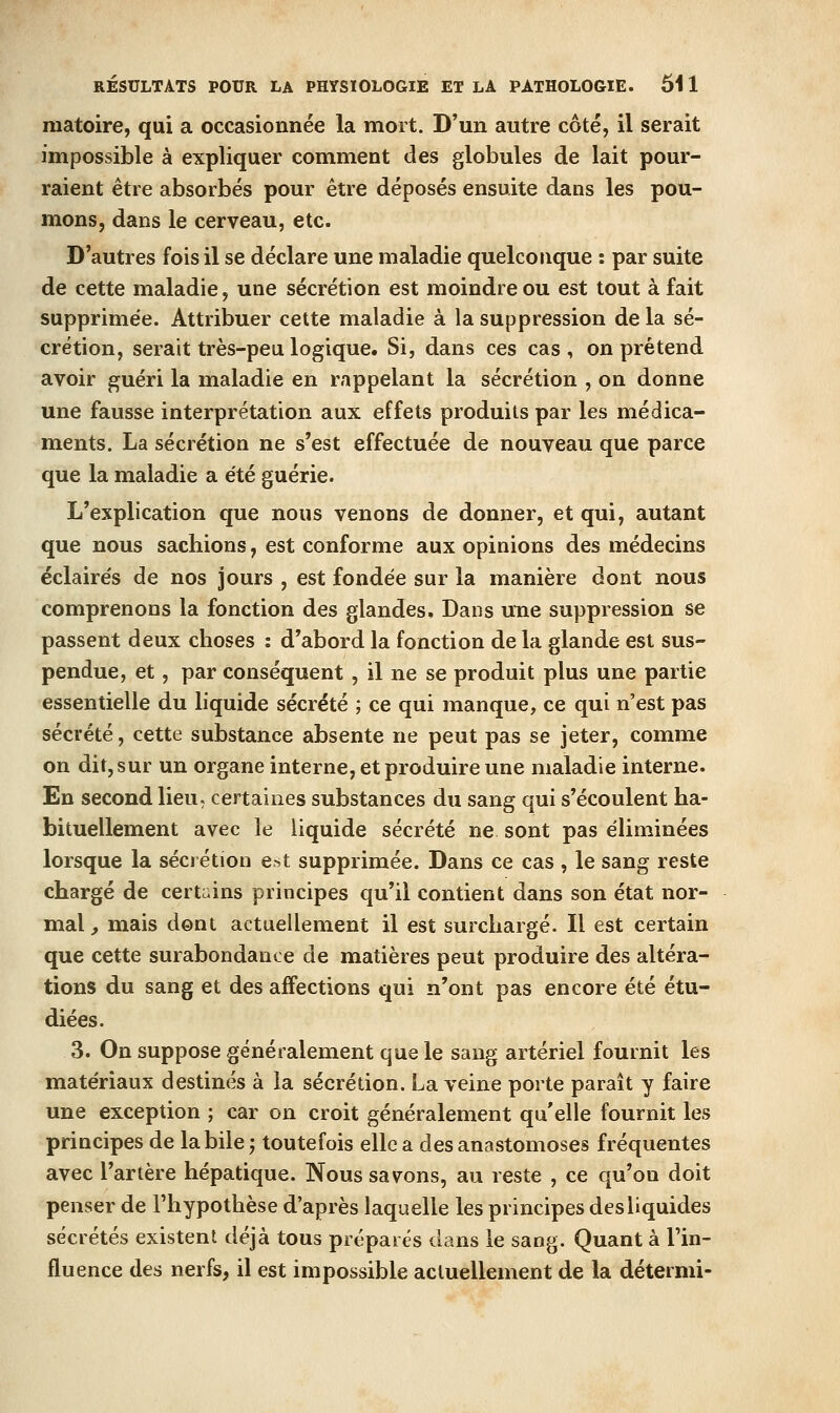 raatoire, qui a occasionnée la mort. D'un autre côté, il serait impossible à expliquer comment des globules de lait pour- raient être absorbés pour être déposés ensuite dans les pou- mons, dans le cerveau, etc. D'autres fois il se déclare une maladie quelconque : par suite de cette maladie, une sécrétion est moindre ou est tout à fait supprimée. Attribuer cette maladie à la suppression de la sé- crétion, serait très-peu logique. Si, dans ces cas, on prétend avoir guéri la maladie en rappelant la sécrétion , on donne une fausse interprétation aux effets produits par les médica- ments. La sécrétion ne s'est effectuée de nouveau que parce que la maladie a été guérie. L'explication que nous venons de donner, et qui, autant que nous sachions, est conforme aux opinions des médecins éclairés de nos jours , est fondée sur la manière dont nous comprenons la fonction des glandes. Dans une suppression se passent deux choses : d'abord la fonction de la glande est sus- pendue, et, par conséquent , il ne se produit plus une partie essentielle du liquide sécrété ; ce qui manque, ce qui n'est pas sécrété, cette substance absente ne peut pas se jeter, comme on dit, sur un organe interne, et produire une maladie interne. En second lieu, certaines substances du sang qui s'écoulent ha- bituellement avec le liquide sécrété ne sont pas éliminées lorsque la sécrétion est supprimée. Dans ce cas , le sang reste chargé de certains principes qu'il contient dans son état nor- mal y mais dent actuellement il est surchargé. Il est certain que cette surabondance de matières peut produire des altéra- tions du sang et des affections qui n'ont pas encore été étu- diées. 3. On suppose généralement que le sang artériel fournit les matériaux destinés à la sécrétion. La veine porte paraît y faire une exception ; car on croit généralement qu'elle fournit les principes de la bile j toutefois elle a des anastomoses fréquentes avec l'artère hépatique. Nous savons, au reste , ce qu'on doit penser de l'hypothèse d'après laquelle les principes des liquides sécrétés existent déjà tous préparés dans le sang. Quant à l'in- fluence des nerfs, il est impossible actuellement de la détermi-