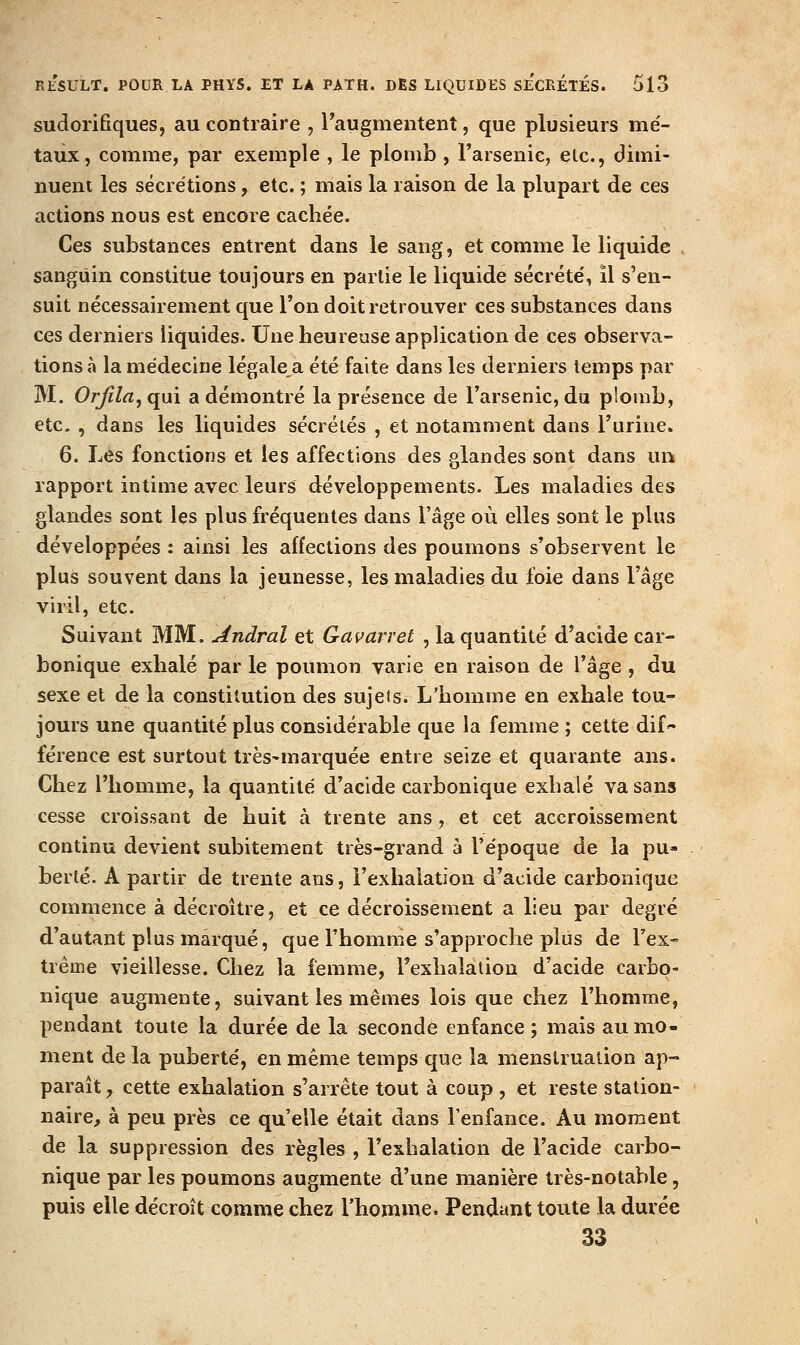 sudorifiques, au contraire , Faugmentenî, que plusieurs mé- taux, comme, par exemple , le plomb , l'arsenic, elc, dimi- nuent les sécrétions, etc. ; mais la raison de la plupart de ces actions nous est encore cachée. Ces substances entrent dans le sang, et comme le liquide . sanguin constitue toujours en partie le liquide sécrété, il s'en- suit nécessairement que l'on doit retrouver ces substances dans ces derniers liquides. Une heureuse application de ces observa- tions à la médecine légale a été faite dans les derniers temps par M. Orjila, qui a démontré la présence de l'arsenic, du plomb, etc. , dans les liquides sécrétés , et notamment dans l'urine. 6. Les fonctions et les affections des glandes sont dans un rapport intime avec leurs développements. Les maladies des glandes sont les plus fréquentes dans l'âge où elles sont le plus développées : ainsi les affections des poumons s'observent le plus souvent dans la jeunesse, les maladies du foie dans l'âge viril, etc. Suivant MM. Jtndral et Gavarret , la quantité d'acide car- bonique exhalé par le poumon varie en raison de l'âge , du sexe et de la constitution des sujets. L'homme en exhale tou- jours une quantité plus considérable que la femme ; cette dif férence est surtout très-marquée entre seize et quarante ans. Chez l'homme, la quantité d'acide carbonique exhalé va sans cesse croissant de huit à trente ans y et cet accroissement continu devient subitement très-grand à l'époque de la pu- berté. A partir de trente ans, l'exhalation d'acide carbonique commence à décroître, et ce décroissement a lieu par degré d'autant plus marqué, que l'homme s'approche plus de Tex- trême vieillesse. Chez la femme, Fexhalalion d'acide carbo- nique augmente, suivant les mêmes lois que chez l'homme, pendant toute la durée de la seconde enfance ; mais au mo- ment delà puberté, en même temps que la menstruation ap- paraît y cette exhalation s'arrête tout à coup , et reste station- naire, à peu près ce qu'elle était dans l'enfance. Au moment de la suppression des règles , l'exhalation de l'acide carbo- nique par les poumons augmente d'une manière très-notable, puis elle décroît comme chez l'homme. Pendant toute la durée 33