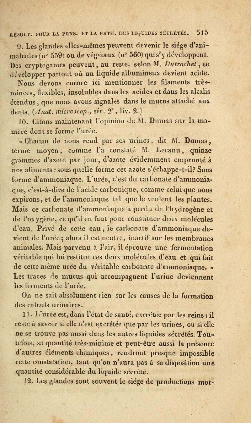 9. Les glandes elles-mêmes peuvent devenir le siège d'ani- malcules (n° 559) ou de végétaux (a° 560) qui s'y développent. Des cryptogames peuvent, au reste, selon M. Dutrochet, se développer partotit où un liquide albumineux devient acide. Nous devons encore ici mentionner les filaments très- minces, flexibles, insolubles dans les acides et dans les alcalis étendus, que nous avons signalés dans le mucus attaché aux dents. {Anat. microscop.j séf. 2, liv. 2.) 10. Citons maintenant l'opinion de M. Dumas sur la ma- nière dont se forme l'urée. « Chacun de nous rend par ses urines, dit M. Dumas, terme moyen, comme l'a constaté M. Lecanu, quinze grammes d'azote par jour, d'azote évidemment emprunté à nos aliments : sous quelle forme cet azote s'écliappe-t-il? Sous forme d'ammoniaque. L'urée, c'est du carbonate d'ammonia- que, c'est-à-dire de l'acide carbonique, comme celui que nous expirons, et de l'ammoniaque tel que le veulent les plantes. Mais ce carbonate d'ammoniaque a perdu de l'hydrogène et de l'oxygène, ce qu'il en faut pour constiluer deux molécules d'eau. Privé de celte eau, le carbonate d'ammoniaque de- vient de l'urée; alors il est neutre, inactif sur les membranes animales. Mais parvenu à l'air, il éprouve une fermentation véritable qui lui restitue ces deux molécules d'eau et qui fait de cette même urée du véritable carbonate d'ammoniaque. » Les traces de mucus qui accompagnent l'urine deviennent les ferments de l'urée. On ne sait absolument rien sur les causes de la formation des calculs urinaires. 11. L'urée est, dans l'état de santé, excrétée par les reins : il reste à savoir si elle n'est excrétée que par les urines^ ou si elle ne se trouve pas aussi dans les autres liquides sécrétés. Tou- tefois, sa quantité très-minime et peut-être aussi la présence d'autres éléments chimiques, rendront presque impossible celte constatation, tant qu'on n'aura pas à sa disposition une quantité considérable du liquide sécrété. 12. Les glandes sont souvent le siège de productions mor-