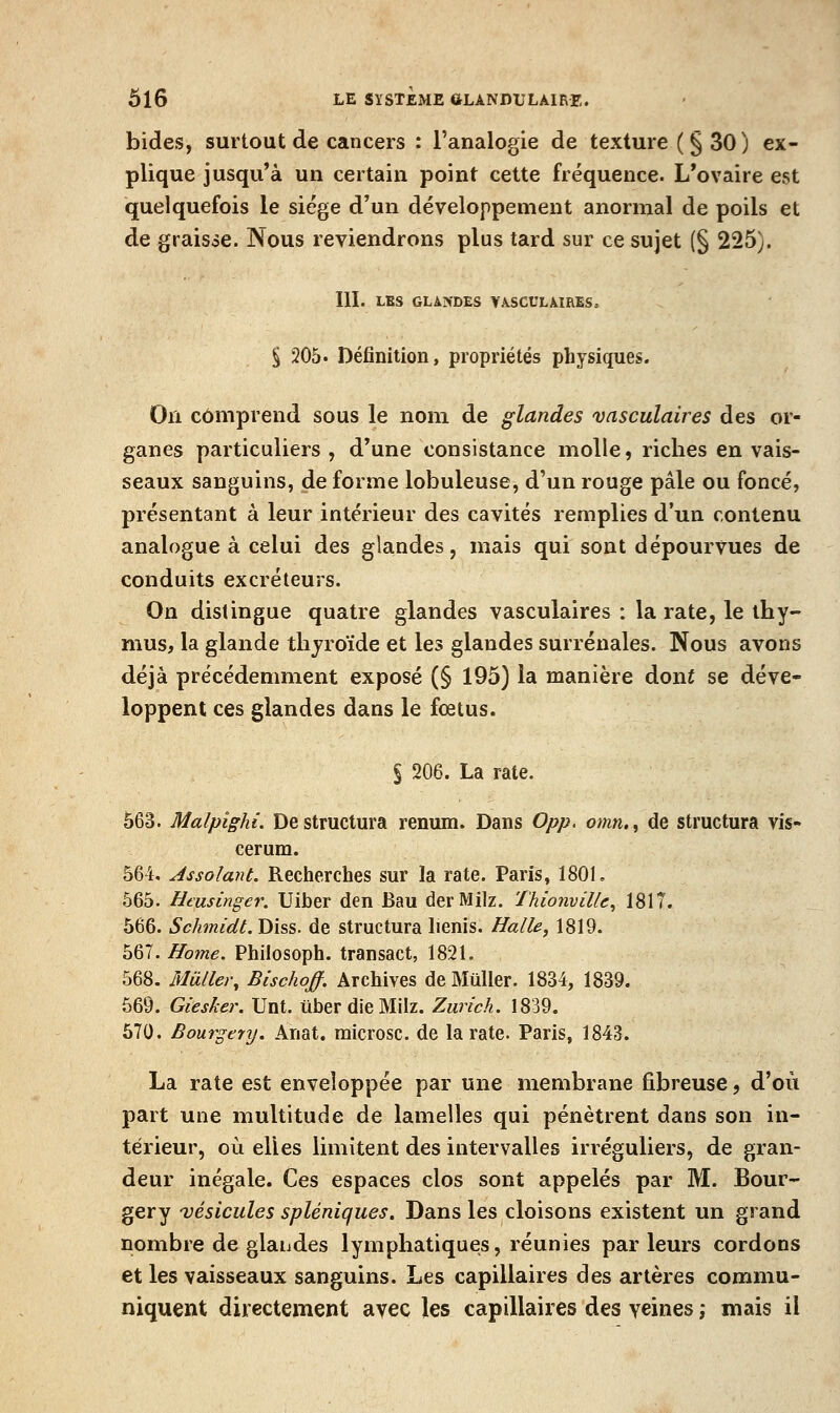 bides, surtout de cancers : l'analogie de texture (§30) ex- plique jusqu'à un certain point cette fréquence. L'ovaire est quelquefois le siège d'un développement anormal de poils et de graisse. Nous reviendrons plus tard sur ce sujet (§ 225). III. LES GLANDES VA.SCULAIRES, § 205. Définition, propriétés physiques. On comprend sous le nom de glandes vasculaires des or- ganes particuliers, d'une consistance molle, riches en vais- seaux sanguins, de forme lobuleuse, d'un rouge pâle ou foncé, présentant à leur intérieur des cavités remplies d'un contenu analogue à celui des glandes, mais qui sont dépourvues de conduits excréteurs. On distingue quatre glandes vasculaires : la rate, le thy- mus, la glande thyroïde et les glandes surrénales. Nous avons déjà précédemment exposé (§ 195) la manière dont se déve- loppent ces glandes dans le fœtus. § 206. La rate. 563. Malpighi. Déstructura renum. Dans Opp. omn,, de structura vis- cerura. 564. Assolant. Recherches sur la rate. Paris, 1801, 565. Htusinger. Uiber den Bau derMilz. Thionville^ 1817. 566. Schmidt. Diss. de structura lienis. Halle, 1819. h&l.Home. Philosoph. transact, 1821. 568. Muller, Blschoff. Archives de Mûller. 1834, 1839. 569. Giesker. Unt. liber die Milz. Zurich. 1839. 570. Bourgery. Anat. microsc. de la rate. Paris, 1843. La rate est enveloppée par une membrane fibreuse, d'où part une multitude de lamelles qui pénètrent dans son in- térieur, où elles limitent des intervalles irréguliers, de gran- deur inégale. Ces espaces clos sont appelés par M. Bour- gery vésicules spléniques. Dans les cloisons existent un grand nombre de glaiides lymphatiques, réunies parleurs cordons et les vaisseaux sanguins. Les capillaires des artères commu- niquent directement avec les capillaires des veines ,* mais il