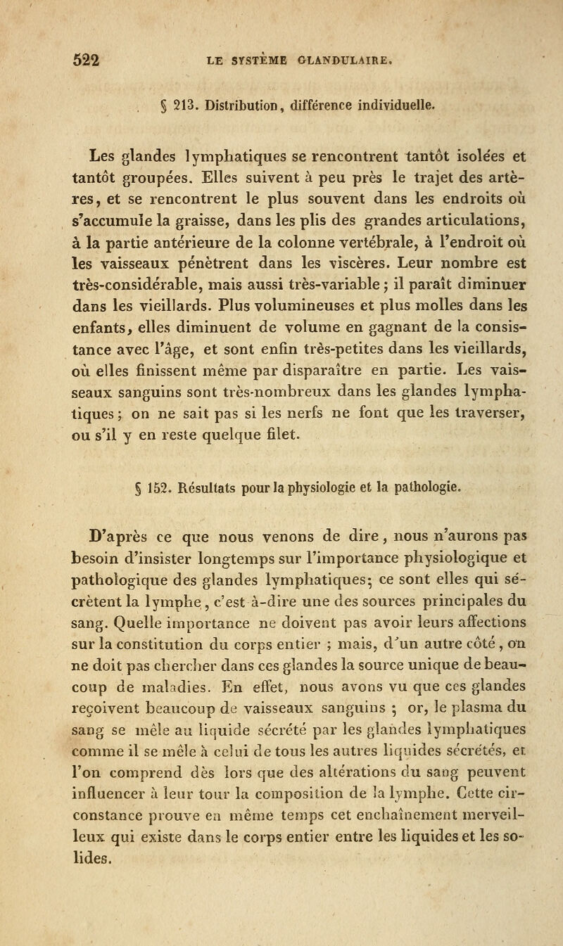 § 213. DistributioD, différence individuelle. Les glandes lymphatiques se rencontrent tantôt isolées et tantôt groupées. Elles suivent à peu près le trajet des artè- res, et se rencontrent le plus souvent dans les endroits où s'accumule la graisse, dans les plis des grandes articulations, à la partie antérieure de la colonne vertébrale, à l'endroit où les vaisseaux pénètrent dans les viscères. Leur nombre est très-considérable, mais aussi très-variable 5 il paraît diminuer dans les vieillards. Plus volumineuses et plus molles dans les enfants, elles diminuent de volume en gagnant de la consis- tance avec l'âge, et sont enfin très-petites dans les vieillards, où elles finissent même par disparaître en partie. Les vais- seaux sanguins sont très-nombreux dans les glandes lympha- tiques ; on ne sait pas si les nerfs ne font que les traverser, ou s'il y en reste quelque filet. § 152. Résultats pour la physiologie et la pathologie. D'après ce que nous venons de dire, nous n'aurons pas besoin d'insister longtemps sur l'importance physiologique et pathologique des glandes lymphatiques; ce sont elles qui sé- crètent la lymphe, c'est à-dire une des sources principales du sang. Quelle importance ne doivent pas avoir leurs affections sur la constitution du corps entier ; mais, d^un autre côté, on ne doit pas chercher dans ces glandes la source unique de beau- coup de maladies. En effet, nous avons vu que ces glandes reçoivent beaucoup de vaisseaux sanguins ; or, le plasma du sang se mêle au liquide sécrété par les glandes lymphatiques comme il se mêle a celui de tous les autres liquides sécrétés, et l'on comprend dès lors que des altérations du sang peuvent influencer à leur tour la composition de la Ijmphe. Cette cir- constance prouve en même temps cet enchaînement merveil- leux qui existe dans le corps entier entre les liquides et les so- lides.