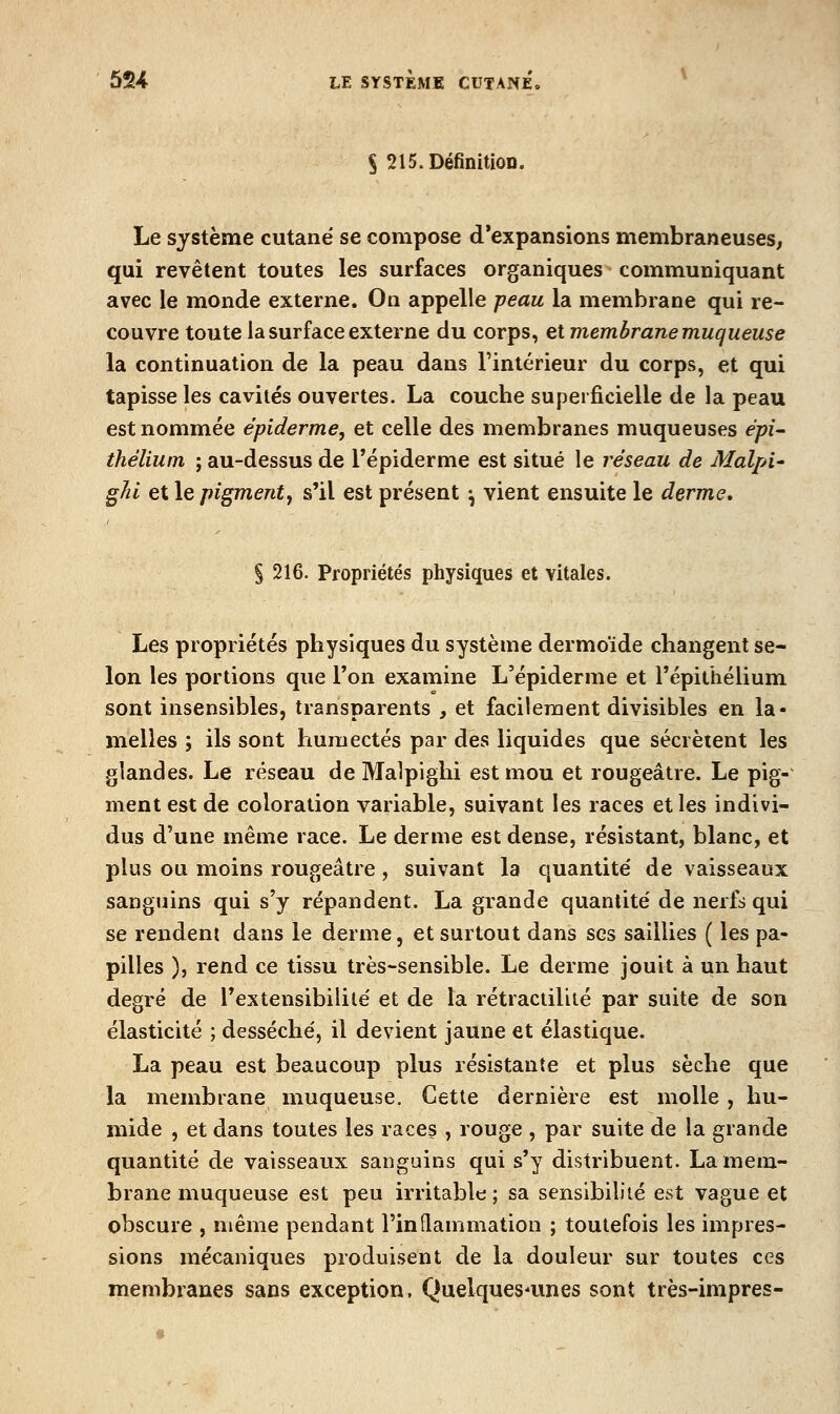 § 215. Définition. Le système cutané se compose d'expansions membraneuses, qui revêtent toutes les surfaces organiques communiquant avec le monde externe. On appelle peau la membrane qui re- couvre toute la surface externe du corps, et membrane muqueuse la continuation de la peau dans l'intérieur du corps, et qui tapisse les cavités ouvertes. La couche superficielle de la peau est nommée épiderme, et celle des membranes muqueuses épi- thélium ; au-dessus de l'épiderme est situé le réseau de Malpi' gJii et le pigment, s'il est présent ♦, vient ensuite le derme, § 216. Propriétés physiques et vitales. Les propriétés physiques du système dermoïde changent se- lon les portions que l'on examine L'épiderme et l'épithélium sont insensibles, transparents , et facilement divisibles en la- melles ; ils sont humectés par des liquides que sécrètent les glandes. Le réseau de Malpighi est mou et rougeâtre. Le pig- ment est de coloration variable, suivant les races et les indivi- dus d'une même race. Le derme est dense, résistant, blanc, et plus ou moins rougeâtre , suivant la quantité' de vaisseaux sanguins qui s'y répandent. La grande quantité de nerfs qui se rendent dans le derme, et surtout dans ses saillies ( les pa- pilles ), rend ce tissu très-sensible. Le derme jouit à un haut degré de l'extensibilité et de la rétractiliié par suite de son élasticité ; desséché, il devient jaune et élastique. La peau est beaucoup plus résistante et plus sèche que la membrane muqueuse. Cette dernière est molle , hu- mide , et dans toutes les races , rouge , par suite de la grande quantité de vaisseaux sanguins qui s'y distribuent. La mem- brane muqueuse est peu irritable ; sa sensibilité est vague et obscure , même pendant l'inflammation ; toutefois les impres- sions mécaniques produisent de la douleur sur toutes ces membranes sans exception. Quelques-unes sont très-impres-