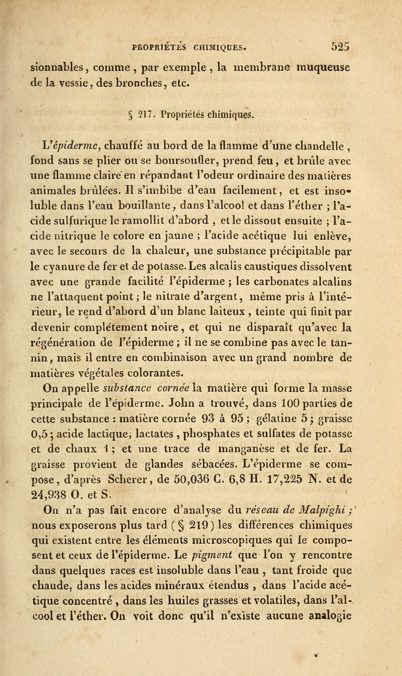 sîonnables, comme , par exemple , la membrane muqueuse de la vessie, des bronches, etc. § 317. Propriétés chimiques. Vépiderme, cbauffé au bord de la flamme d'une chandelle , fond sans se plier ou se boursoufler, prend feu, et brûle avec une flamme claire'en répandant l'odeur ordinaire des matières animales brûlées. Il s'imbibe d'eau facilement, et est inso- lubie dans l'eau bouillante, dans l'alcool et dans l'éther ; l'a- cide sulfurique le ramollit d'abord , et le dissout ensuite ; l'a- cide nitrique le colore en jaune ; l'acide acétique lui enlève, avec le secours de la chaleur, une substance précipitable par le cyanure de fer et de potasse. Les alcalis caustiques dissolvent avec une grande facilité l'épiderme ; les carbonates alcalins ne l'attaquent point ; le nitrate d'argent, même pris à l'inté- rieur, le rend d'abord d'un blanc laiteux , teinte qui finit par devenir complètement noire, et qui ne disparaît qu'avec la régénération de l'épiderme ; il ne se combine pas avec le tan- nin , mais il entre en combinaison avec un grand nombre de matières végétales colorantes. On appelle substance cornée la matière qui forme la masse principale de l'épiderme. John a trouvé, dans lOO parties de cette substance : matière cornée 93 à 95 ; gélatine 5 j graisse 0,5 ; acide lactique^ lactates , phosphates et sulfates de potasse et de chaux 1 ; et une trace de manganèse et de fer. La graisse provient de glandes sébacées. L'épiderme se com- pose, d'après Scherer, de 50,036 G. 6,8 H. 17,225 N. et de 24,938 O. et S. On n'a pas fait encore d'analyse du réseau de Malpighi ; nous exposerons plus tard ( § 219) les difl'érences chimiques qui existent entre les éléments microscopiques qui le compo- sent et ceux de l'épiderme. Le p%me7zi que l'on y rencontre dans quelques races est insoluble dans l'eau , tant froide que chaude, dans les acides minéraux étendus , dans l'acide acé- tique concentré , dans les huiles grasses et volatiles, dans l'al- cool et l'éther. On voit donc qu'il n'existe aucune analogie