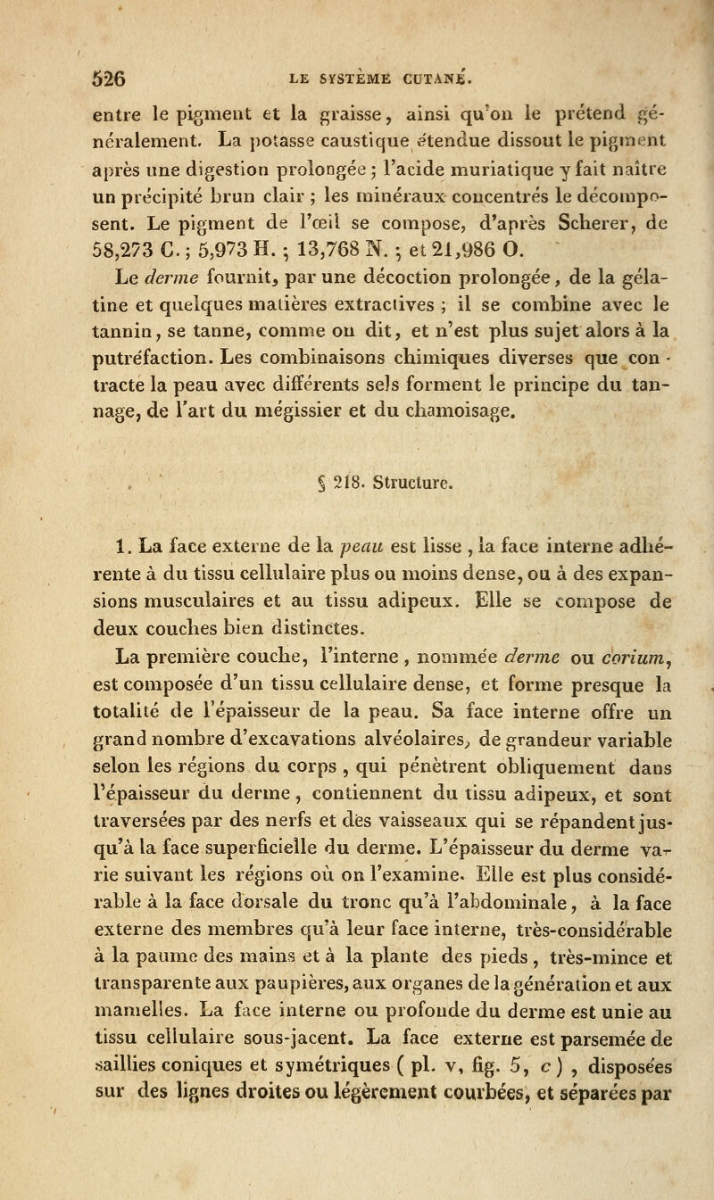 entre le pigment et la graisse, ainsi qu'on le prétend gé- néralement. La potasse caustique étendue dissout le pigment après une digestion prolongée ; l'acide muriatique y fait naître un précipité brun clair ; les minéraux concentrés le décompo- sent. Le pigment de l'œil se compose, d'après Scherer, de 58,273 C. ; 6,973 H. ; 13,768 N. ♦, et 21,986 O. ■ Le derme fournit, par une décoction prolongée, de la géla- tine et quelques matières extractives ; il se combine avec le tannin, se tanne, comme ou dit, et n'est plus sujet alors à la putréfaction. Les combinaisons chimiques diverses que con • tracte la peau avec différents sels forment le principe du tan- nage, de Tart du mégissier et du chamoisage. S 218. Structure. 1. La face externe de la peau est lisse , la face interne adhé- rente à du tissu cellulaire plus ou moins dense, ou à des expan- sions musculaires et au tissu adipeux. Elle se compose de deux couches bien distinctes. La première couche, l'interne , nomme'e derme ou corium, est composée d'un tissu cellulaire dense, et forme presque la totalité de l'épaisseur de la peau. Sa face interne offre un grand nombre d'excavations alvéolaires^ de grandeur variable selon les régions du corps , qui pénètrent obliquement dans l'épaisseur du derme, contiennent du tissu adipeux, et sont traversées par des nerfs et des vaisseaux qui se répandent jus- qu'à la face superficielle du derme. L'épaisseur du derme va-r rie suivant les régions où on l'examine. Elle est plus considé- rable à la face dorsale du tronc qu'à l'abdominale, à la face externe des membres qu'à leur face interne, très-considérable à la paume des mains et à la plante des pieds , très-mince et transparente aux paupières, aux organes de la génération et aux mamelles. La face interne ou profonde du derme est unie au tissu cellulaire sous-jacent. La face externe est parsemée de saillies coniques et symétriques ( pL v, fîg. 5, c) , dispose'es sur des lignes droites ou légèrement courbées, et séparées par