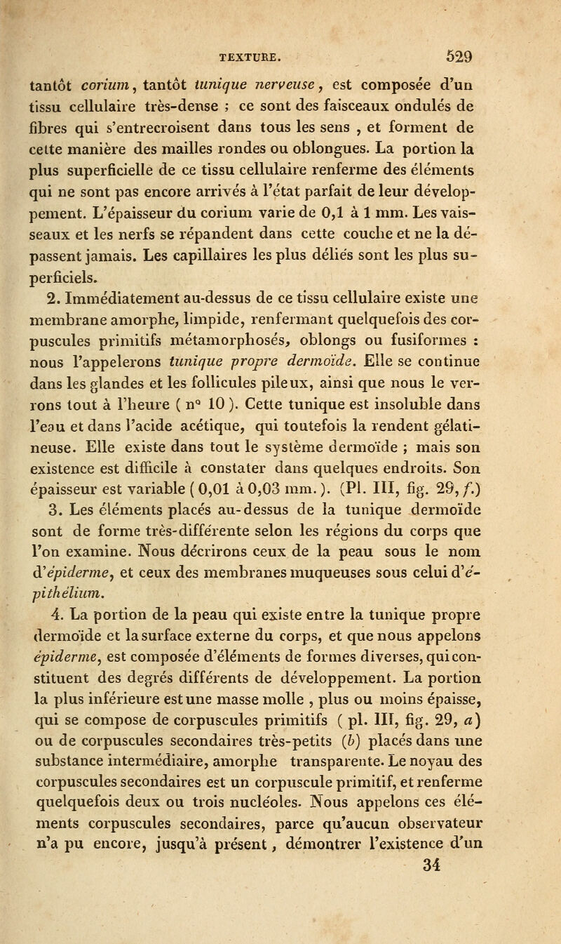 tantôt corium, tantôt tunique nerveuse, est composée d'un tissu cellulaire très-dense ; ce sont des faisceaux ondulés de fibres qui s'entrecroisent dans tous les sens , et forment de cette manière des mailles rondes ou oblongues. La portion la plus superficielle de ce tissu cellulaire renferme des éléments qui ne sont pas encore arrivés à l'état parfait de leur dévelop- pement. L'épaisseur du corium varie de 0,1 à 1 mm. Les vais- seaux et les nerfs se répandent dans cette couche et ne la dé- passent jamais. Les capillaires les plus déliés sont les plus su- perficiels. 2. Immédiatement au-dessus de ce tissu cellulaire existe une membrane amorphe^ limpide, renfermant quelquefois des cor- puscules primitifs métamorpliosés, oblongs ou fusiformes : nous l'appelerons tunique propre dermoïde. Elle se continue dans les glandes et les follicules pileux, ainsi que nous le ver- rons tout à l'heure ( n*^ 10 ). Cette tunique est insoluble dans l'eau et dans l'acide acétique, qui toutefois la rendent gélati- neuse. Elle existe dans tout le système dermoïde ; mais son existence est difficile à constater dans quelques endroits. Son épaisseur est variable ( 0,01 à 0,03 mm. ). (Pi. III, fig. 29, f.) 3. Les éléments placés au-dessus de la tunique dermoïde sont de forme très-différente selon les régions du corps que l'on examine. Nous décrirons ceux de la peau sous le nom à'épiderme, et ceux des membranes muqueuses sous celui d'e- pithélium. 4. La portion de la peau qui existe entre la tunique propre dermoide et la surface externe du corps, et que nous appelons épidémie, est composée d'éléments de formes diverses, qui con- stituent des degrés différents de développement. La portion la plus inférieure est une masse molle , plus ou moins épaisse, qui se compose de corpuscules primitifs ( pi. llï, fig. 29, a) ou de corpuscules secondaires très-petits {h) placés dans une substance intermédiaire, amorphe transparente. Le noyau des corpuscules secondaires est un corpuscule primitif, et renferme quelquefois deux ou trois nucléoles. Nous appelons ces élé- ments corpuscules secondaires, parce qu'aucun observateur n'a pu encore, jusqu'à présent, démontrer l'existence d'un 34