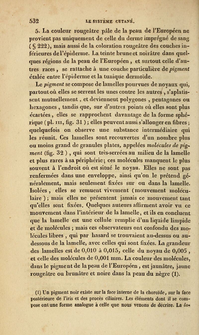 5. La couleur rougeâtre pâle de la peau de l'Européen ne provient pas uniquement de celle du derme imprégné de sang ( § 222), mais aussi de la coloration rougeâtre des couches in- férieures de l'épiderme. La teinte brune et noirâtre dans quel- ques régions de la peau de l'Européen , et surtout celle d'au- tres races , se rattache à une couche particulière de pigment étalée entre l'épiderrne et la tunique dermoïde. Le pigment se compose de lamelles pourvues de noyaux qui, partout où elles se serrent les unes contre les autres , s'aplatis- sent mutuellement , et deviennent polygones , pentagones ou hexagones , tandis que, sur d'autres points où elles sont plus écartées , elles se rapprochent davantage de la forme sphé- rique (pi. m, fig. 31 ) ; elles peuvent aussi s'allonger en fibres ; quelquefois on observe une substance intermédiaire qui les réunit. Ces lamelles sont recouvertes d'un nombre plus ou moins grand de granules plates, appelées molécules de pig'. ment (fig. 32 ) , qui sont très-serrées au milieu de la lamelle et plus rares à sa périphérie ; ces molécules manquent le plus souvent à l'endroit où est situé le noyau. Elles ne sont pas renfermées dans une enveloppe, ainsi qu'on le prétend gé- néralement, mais seulement fixées sur ou dans la lamelle. Isolées , elles se remuent vivement (mouvement molécu- laire ) ; mais elles ne présentent jamais ce mouvement tant qu'elles sont fixées. Quelques auteurs affirment avoir vu ce mouvement dans l'intérieur de la lamelle, et ils en concluent que la lamelle est une cellule remplie d'un liquide limpide et de molécules ; mais ces observateurs ont confondu des mo- lécules libres , qui par hasard se trouvaient au-dessus ou au- dessous de la lamelle, avec celles qui sont fixées. La grandeur des lamelles est de 0,010 à 0,015, celle du noyau de 0,005 , et celle des molécules de 0,001 mm. La couleur des molécules, dans le pigment de la peau de l'Européen , est jaunâtre, jaune rougeâtre ou brunâtre et noire dans la peau du nègre (1). (1) Un pigment noir existe sur la face interne de la choroïde, sur la face postérieure de l'iris et des procès ciliaires. Les éléments dont il se com- pose ont une forme analogue à celle que nous venons de décrire. La /«<?