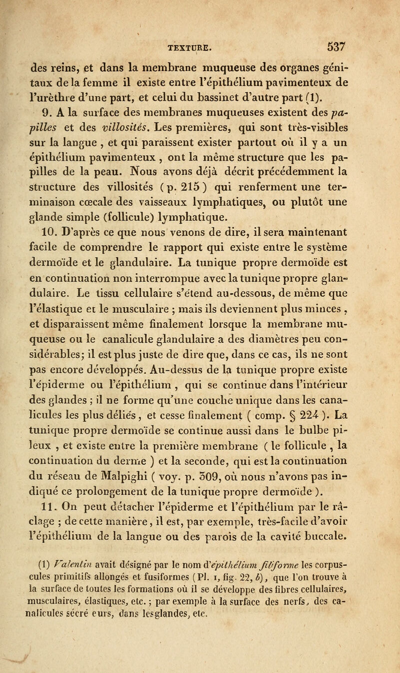 des reins, et dans la membrane muqueuse des organes géni- taux de la femme il existe entre Tépithélium pavimenteux de Turèthre d'une part, et celui du bassinet d'autre part (1). 9. A la surface des membranes muqueuses existent des -pa- pilles et des villosités. Les premières, qui sont très-visibles sur la langue , et qui paraissent exister partout où il y a un épithélium pavimenteux , ont la même structure que les pa- pilles de la peau. Nous avons déjà décrit précédemment la structure des villosités ( p. 215 ) qui renferment une ter- minaison cœcale des vaisseaux lymphatiques, ou plutôt une glande simple (follicule) lymphatique. 10. D'après ce que nous venons de dire, il sera maintenant facile de comprendre le rapport qui existe entre le système dermoïde et le glandulaire. La tunique propre dermoïde est en continuation non interrompue avec la tunique propre glan- dulaire. Le tissu cellulaire s'étend au-dessous, de même que l'élastique et le musculaire ; mais ils deviennent plus minces , et disparaissent même finalement lorsque la membrane mu- queuse ou le canalicule glandulaire a des diamètres peu con- sidérables j il est plus juste de dire que, dans ce cas, ils ne sont pas encore développés. Au-dessus de la tunique propre existe l'épiderme ou l'épitliélium , qui se continue dans l'intérieur des glandes ; il ne forme qu'une couche unique dans les cana- licules les plus délie's, et cesse finalement ( comp. § 224- ). La tunique propre dermoïde se continue aussi dans le bulbe pi- leux , et existe entre la première membrane ( le follicule , la continuation du derme ) et la seconde, qui est la continuation du réseau de Malpighi ( voy. p. 509, où nous n'avons pas in- diqué ce prolongement de la tunique propre dermoïde ). 11. On peut détacher l'épiderme et l'épithélium par le ra- clage ; de cette manière, il est, par exemple, très-facile d'avoir l'épithélium de la langue ou des parois de la cavité buccale. (1) Falentin avait désigné par le wom.^épilhélium filiforme les corpus- cules primitifs allongés et fusiformes (PI. i, fig. 22, b), que l'on trouve à la surface de toutes les formations où il se développe des fibres cellulaires, musculaires, élastiques, etc. ; par exemple à la surface des nerfs^ des ca- nalicules sécré eurs, dans lesglandes, etc.