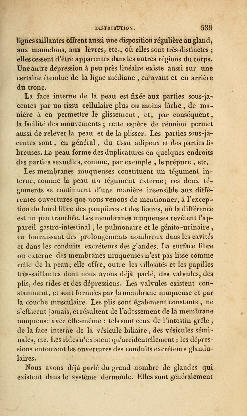 lignes saillantes offrent aussi une disposition régulière au gland, aux mamelons, aux lèvres, etc., où elles sont très-distinctes ; elles cessent d'être apparentes dans les autres régions du corps. Une autre dépression à peu près linéaire existe aussi sur une certaine étendue de la ligne médiane , en avant et en arrière du tronc. La face interne de la peau est fixée aux parties sous-ja- centes par un tissu cellulaire plus ou moins lâche , de ma- nière à en permettre le glissement, et, par conséquent, la facilité des mouvements ; cette espèce de réunion permet aussi de relever la peau et de la plisser. Les parties sous-ja- centes sont, en général ^ du tissu adipeux et des parties fi- breuses. La peau forme des duplicatures en quelques endroits des parties sexuelles, comme, par exemple , le prépuce , etc. Les membranes muqueuses constituent un tégument in- terne, comme la peau un tégument externe; ces deux té- guments se continuent d'une manière insensible aux diffé- rentes ouvertures que nous venons de mentionner, à l'excep- tion du bord libre des paupières et des lèvres, où la différence est un peu tranchée. Les membrane» muqueuses revêtent l'ap- pareil gastro-intestinal, le pulmonaire et le génito-urinaire , en fournissant des prolongements nombreux dans les cavités et dans les conduits excréteurs des glandes. La surface libre ou externe des membranes muqueuses n'est pas lisse comme celle de la peau; elle offre, outre les villosités et les papilles très-saiilantes dont nous avons déjà parlé, des valvules, des plis, des rides et des dépressions. Les valvules existent con- stamment, et sont formées par lamembrane muqueuse et par la couche musculaire. Les plis sont également constants , ne s'effacent jamais, et résultent de l'adossement de la membrane muqueuse avec elle-même : tels sont ceux de l'intestin grêle , de la face interne de la vésicule biliaire, des vésicules sémi- nales, etc. Les rides n'existent qu'accidentellement ; les dépres- sions entourent les ouvertures des conduits excréteurs glandu- laires. Nous avons déjà parlé du grand nombre de glandes qui existent dans le système dermoïde. Elles sont généralement