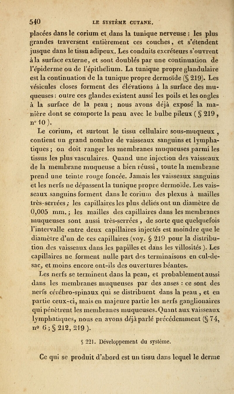 placées dans le corium et dans la tunique nerveuse ; les plus grandes traversent entièrement ces couches, et s'étendent jusque dans le tissu adipeux. Les conduits excréteurs s'ouvrent à la surface externe, et sont doublés par une continuation de l'épiderme ou de répitliélium. La tunique propre glandulaire est la continuation de la tunique propre dermoïde (§ 219). Les vésicules closes forment des élévations à la surface des mu- queuses; outre ces glandes existent aussi les poils et les ongles à la surface de la peau ; nous avons déjà exposé la ma- nière dont se comporte la peau avec le bulbe pileux ( § 219, n°10). Le corium, et surtout le tissu cellulaire sous-muqueux , contient un grand nombre de vaisseaux sanguins et lympha- tiques ; on doit ranger les membranes muqueuses parmi les tissus les plus vasculaires. Quand une injection des vaisseaux de la membrane muqueuse a bien réussi, toute la membrane prend une teinte rouge foncée. Jamais les vaisseaux sanguins et les nerfs ne dépassent la tunique propre dermoïde. Les vais- seaux sanguins forment dans le corium des plexus à mailles très-serrées ; les capillaires les plus déliés ont un diamètre de 0,005 mm. ; les mailles des capillaires dans les membranes muqueuses sont aussi très-serrées , de sorte que quelquefois Tintervalle entre deux capillaires injectés est moindre que le diamètre d'un de ces capillaires (voy. § 219 pour la distribu- tion des vaisseaux dans les papilles et dans les villosités ). Les capillaires ne forment nulle part des terminaisons en cul-de- sac^ et moins encore ont-ils des ouvertures béantes. Les nerfs se terminent dans la peau, et probablement aussi dans les membranes muqueuses par des anses : ce sont des nerfs cérébro-spinaux qui se distribuent dans la peau , et en partie ceux-ci, mais en majeure partie les nerfs ganglionaires qui pénètrent les membranes muqueuses. Quant aux vaisseaux lymphatiques, nous en avons déjà parlé précédemment (§ 74, no 6; §212, 219). § 22J. Développement du système. Ce qui se produit d'abord est un tissu dans lequel le derme