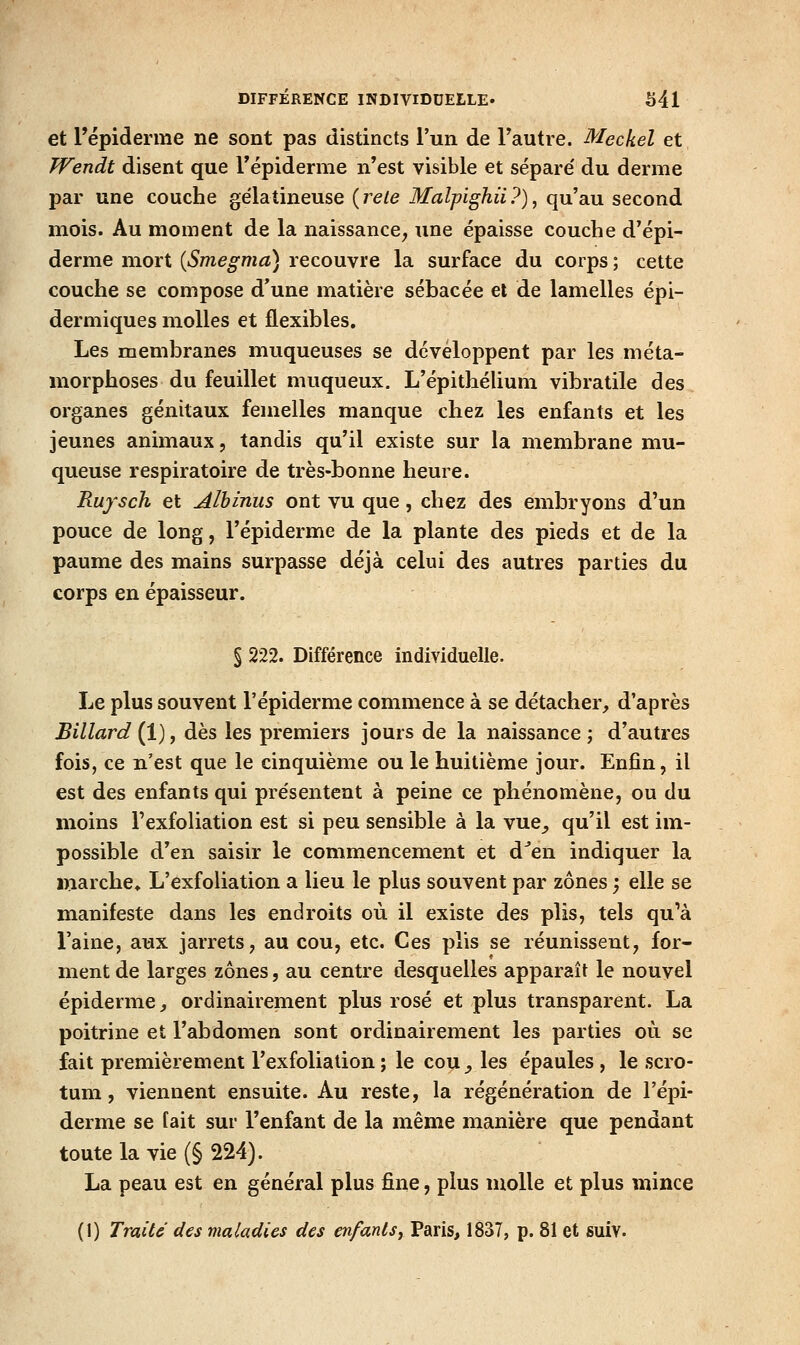DIFFÉRENCE INDIVIDUELLE» S4l et l'épiderme ne sont pas distincts l'un de Tautre. Meckel et TVendt disent que Tépiderme n'est visible et sépare' du derme par une couche gélatineuse {rele Malpighii?), qu'au second mois. Au moment de la naissance, une épaisse couche d'épi- derme mort [Smegma] recouvre la surface du corps ; cette couche se compose d'une matière sébacée et de lamelles épi- dermiques molles et flexibles. Les membranes muqueuses se développent par les méta- morphoses du feuillet muqueux. L'épithélium vibratile des organes génitaux femelles manque chez les enfants et les jeunes animaux, tandis qu'il existe sur la membrane mu- queuse respiratoire de très-bonne heure. Rufsch et Alhinus ont vu que, chez des embryons d'un pouce de long, l'épiderme de la plante des pieds et de la paume des mains surpasse déjà celui des autres parties du corps en épaisseur. § 222. Différence individuelle. Le plus souvent l'épiderme commence à se détacher, d'après Billard (1), dès les premiers jours de la naissance ; d'autres fois, ce n'est que le cinquième ou le huitième jour. Enfin, il est des enfants qui présentent à peine ce phénomène, ou du moins l'exfoliation est si peu sensible à la vue_, qu'il est im- possible d'en saisir le commencement et d^en indiquer la marche, L'exfoliation a lieu le plus souvent par zones ', elle se manifeste dans les endroits où il existe des plis, tels qu'à l'aine, aux jarrets, au cou, etc. Ces plis se réunissent, for- ment de larges zones, au centre desquelles apparaît le nouvel épiderme, ordinairement plus rosé et plus transparent. La poitrine et l'abdomen sont ordinairement les parties où se fait premièrement l'exfoliation ; le cou _, les épaules , le scro- tum , viennent ensuite. Au reste, la régénération de l'épi- derme se fait sur l'enfant de la même manière que pendant toute la vie (§ 224). La peau est en général plus fine, plus molle et plus mince (1) Traite des maladies des enfants, Paris, 1837, p. 81 et suiv.