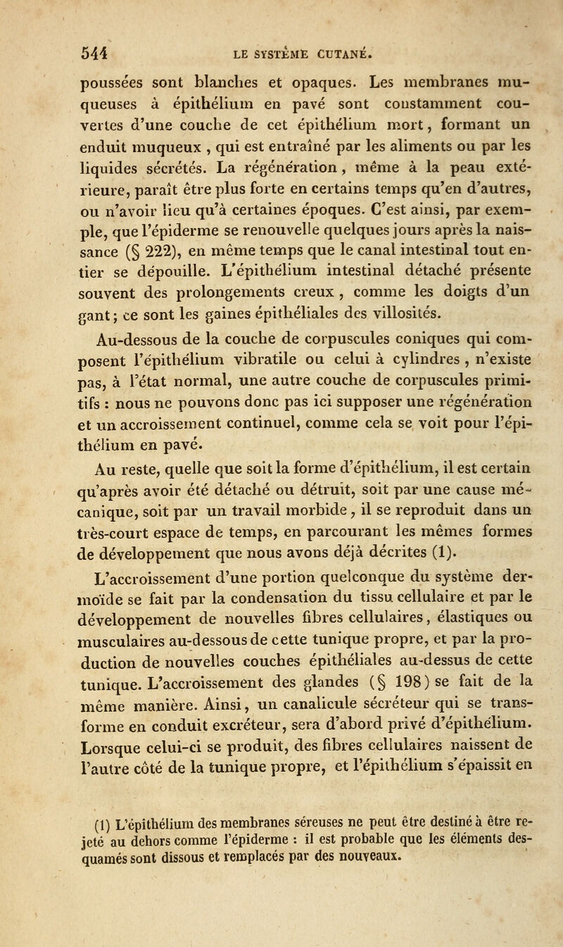 poussées sont blanches et opaques. Les membranes mu- queuses à épithélium en pavé sont coustamment cou- vertes d'une couche de cet épithéUum mort, formant un enduit muqueux , qui est entraîné par les aliments ou par les liquides sécrétés. La régénération, même à la peau exté- rieure, paraît être plus forte en certains temps qu'en d'autres, ou n'avoir lieu qu'à certaines époques. C'est ainsi, par exem- ple, que l'épiderme se renouvelle quelques jours après la nais- sance (§ 222), en même temps que le canal intestinal tout en- tier se dépouille. L'épithélium intestinal détaché présente souvent des prolongements creux , comme les doigts d'un gant ; ce sont les gaines épiîhéliales des villosités. Au-dessous de la couche de corpuscules coniques qui com- posent l'épithélium vibratile ou celui à cylindres , n'existe pas, à l'état normal, une autre couche de corpuscules primi- tifs ; nous ne pouvons donc pas ici supposer une régénération et un accroissement continuel, comme cela se voit pour l'épi- thélium en pavé. Au reste, quelle que soit la forme d'épithélium, il est certain qu'après avoir été détaché ou détruit, soit par une cause mé- canique, soit par un travail morbide, il se reproduit dans un très-court espace de temps, en parcourant les mêmes formes de développement que nous avons déjà décrites (1). L'accroissement d'une portion quelconque du système der- moïde se fait par la condensation du tissu cellulahe et par le développement de nouvelles fibres cellulaires, élastiques ou musculaires au-dessous de cette tunique propre, et par la pro- duction de nouvelles couches épithéliales au-dessus de cette tunique. L'accroissement des glandes (§ 198) se fait de la même manière. Ainsi, un canalicule sécréteur qui se trans- forme en conduit excréteur, sera d'abord privé d'épithélium. Lorsque celui-ci se produit, des fibres cellulaires naissent de l'autre côté de la tunique propre, et l'épithélium s'épaissit en (1) L'épithélium des membranes séreuses ne peut être destiné à être re- jeté au dehors comme l'épiderme : il est probable que les éléments des- quames sont dissous et remplacés par des nouveaux.