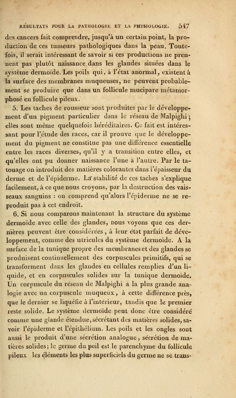 des cancers fait comprendre, jusqu'à un certain point, la pro- duction de ces tumeurs pathologiques dans la peau. Toute- fois, il serait intéressant de savoir si ces productions ne pren- nent pas plutôt naissance dans les glandes situées dans le système dermoïde. Les poils qui, à l'état anormal, existent à la surface des membranes muqueuses, ne peuvent probable- ment se produire que dans un follicule mucipare métamor- phosé en follicule pileux. 5. Les taches de rousseur sont produites par le développe- ment d'un pigment particulier dans le réseau de Malpighi 5 elles sont même quelquefois héréditaires. Ce fait est intéres- sant pour l'étude des races, car il prouve que le développe- ment du pigment ne constitue pas une différence essentielle entre les races diverses, qu'il y a transition entre elles, et qu'elles ont pu donner naissance l'une à l'autre. Par le ta- touage on introduit des matières colorantes dans l'épaisseur du derme et de l'épiderme. La' stabilité de ces taches s'explique facilement, à ce que nous croyons, par la destruction des vais- seaux sanguins : on comprend qu'alors Fépiderme ne se re- produit pas à cet endroit. 6. Si nous comparons maintenant la structure du système dermoïde avec celle des glandes, nous vojons que ces der- nières peuvent être considérées , à leur état parfait de déve- loppement, comme des utricules du système dermoïde. A la surface de la tunique propre des membranes et des glandes se produisent continuellement des corpuscules primitifs, qui se transforment dans les glandes en cellules remplies d'un li- quide, et en corpuscules solides sur la tunique dermoïde. Un corpuscule du réseau de Malpighi a la plus grande ana- logie avec un corpuscule muqueux, à cette différence près, que le dernier se liquéfie à l'intérieur, tandis que le premier reste solide. Le système dermoïde peut donc être considéré comme une glande étendue, sécrétant des matières solides, sa- voir l'épiderme et Tépithélium. Les poils et les ongles sont aussi le produit d'une sécrétion analogue, sécrétion de ma- tières solides ; le germe du poil est le parenchyme du follicule pileux les éléments les plus superficiels du germe ne se trans-