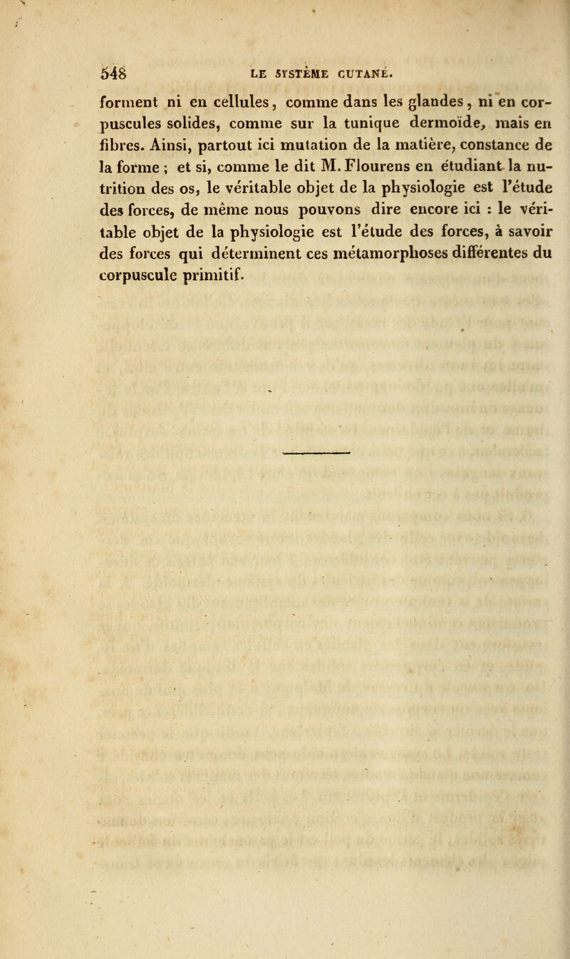 forment ni en cellules, comme dans les glandes, ni en cor- puscules solides, comme sur la tunique dermoide, mais en fibres. Ainsi, partout ici mutation de la matière, constance de la forme ; et si, comme le dit M. Flourens en étudiant la nu- trition des os, le véritable objet de la physiologie est l'étude des forces, de même nous pouvons dire encore ici : le véri- table objet de la physiologie est l'étude des forces, à savoir des forces qui déterminent ces métamorphoses différentes du corpuscule primitif.