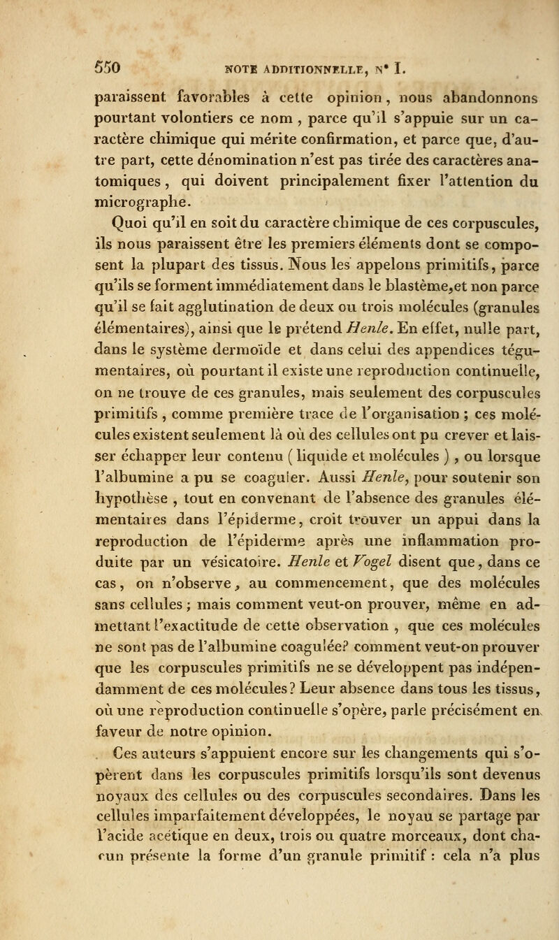 paraissent favorables à cette opinion, nous abandonnons pourtant volontiers ce nom , parce qu'il s'appuie sur un ca- ractère chimique qui mérite confirmation, et parce que, d'au- tre part, cette dénomination n'est pas tirée des caractères ana- tomiques, qui doivent principalement fixer l'attention du micrographe. Quoi qu'il en soit du caractère chimique de ces corpuscules, ils nous paraissent être les premiers éléments dont se compo- sent la plupart des tissus. Nous les appelons primitifs, parce qu'ils se forment immédiatement dans le blastème,et non parce qu'il se fait agglutination de deux ou trois molécules (granules élémentaires), ainsi que le prétend Henle. En effet, nulle part, dans le système dermoïde et dans celui des appendices tégu- mentaires, où pourtant il existe une reproduction continuelle, on ne trouve de ces granules, mais seulement des corpuscules primitifs , comme première trace de l'organisation ; ces molé- cules existent seulement là où des cellules ont pu crever et lais- ser échapper leur contenu ( liquide et molécules ) , ou lorsque l'albumine a pu se coaguler. Aussi Henle, pour soutenir son hypothèse , tout en convenant de l'absence des granules élé- mentaires dans l'épiderme, croit tvôuver un appui dans la reproduction de l'épiderme après une inflammation pro- duite par un vésicatoire. Henle et Vogel disent que, dans ce cas, on n'observe;, au commencement, que des molécules sans cellules ; mais comment veut-on prouver, même en ad- mettant l'exactitude de cette observation , que ces molécules ne sont pas de l'albumine coagulée.^* comment veut-on prouver que les corpuscules primitifs ne se développent pas indépen- damment de ces molécules? Leur absence dans tous les tissus, où une reproduction continuelle s'opère, parle précisément en faveur de notre opinion. . Ces auteurs s'appuient encore sur les changements qui s'o- pèrent dans les corpuscules primitifs lorsqu'ils sont devenus noyaux des cellules ou des corpuscules secondaires. Dans les cellules imparfaitement développées, le noyau se partage par l'acide acétique en deux, trois ou quatre morceaux, dont cha- cun présente la forme d'un granule primitif : cela n'a plus
