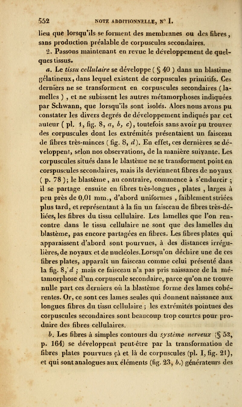 lieu que lorsqu'ils se forment des membranes ou des fibres , sans production préalable de corpuscules secondaires. 2. Passons maintenant en revue le développement de quel- ques tissus* a. Le tissu cellulaire se développe ( § 40 ) dans un blastème gélatineux, dans lequel existent de corpuscules primitifs. Ces derniers ne se transforment en corpuscules secondaires ( la- melles ) , et ne subissent les autres métamorphoses indiquées par Schwann, que lorsqu'ils sont isole's. Alors nous avons pu constater les divers degrés de développement indiqués par cet auteur ( pi. 1, fig. 8, «, b, c), toutefois sans avoir pu trouver des corpuscules dont les extrémités présentaient un faisceau de fibres très-minces ( fig. 8, d). En effet, ces dernières se dé- veloppent, selon nos observations, de la manière suivante. Les corpuscules situés dans le blastème ne se transforment point en corspuscules secondaires, mais ils deviennent fibres de noyaux (p. 78 ); le blastème , au contraire, commence à s*endurcir ; il se partage ensuite en fibres très-longues , plates , larges à peu près de 0,01 mm., d'abord uniformes , faiblement striées plus tard, et représentant à la fin un faisceau de fibres très-dé- liées, les fibres du tissu cellulaire. Les lamelles que l'on ren- contre dans le tissu cellulaire ne sont que des lamelles du blastème, pas encore partagées en fibres. Les fibres plates qui apparaissent d'abord sont pourvues, à des distances irrégu- lières, de noyaux et de nucléoles.Lorsqu'on déchire une de ces fibres plates, apparaît un faisceau comme celui présenté dans la fig. 8,'^ 5* mais ce faisceau n'a pas pris naissance de la mé- tamorphose d'un corpuscule secondaire, parce qu'on ne trouve nulle part ces derniers où la blastème forme des lames cohé- rentes. Or, ce sont ces lames seules qui donnent naissance aux longues fibres du tissu cellulaire ; les extrémités pointues des corpuscules secondaires sont beaucoup trop courtes pour pro- duire des fibres cellulaires. h. Les fibres à simples contours du système nerveux (§ 53, p. 164) se développent peut être par la transformation de fibres plates pourvues cà et là de corpuscules (pi. I, fig. 21), et qui sont analogues aux éléments (fig. 23, b.) générateurs des