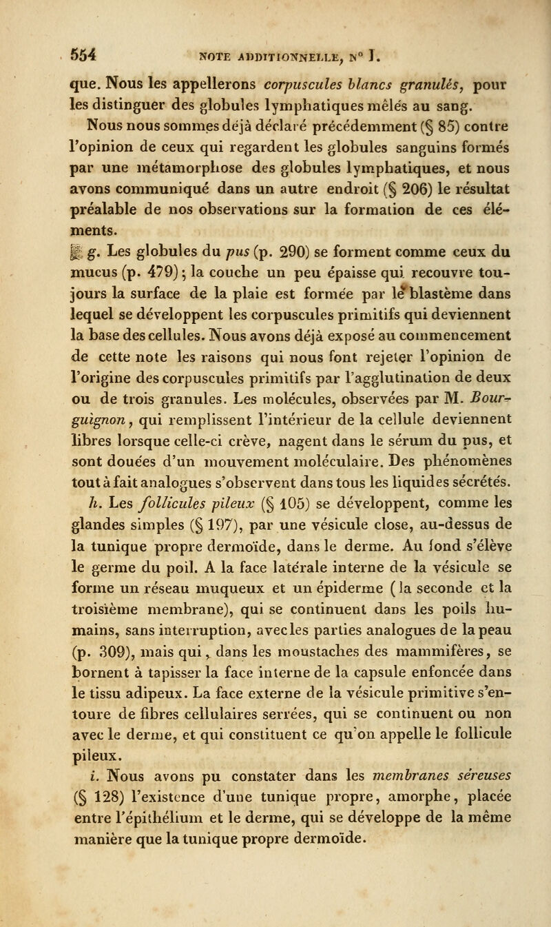 que. Nous les appellerons corpuscules blancs granulés, pour les distinguer des globules lymphatiques mêlés au sang. Nous nous sommes déjà déclaré précédemment (§ 85) contre Topinion de ceux qui regardent les globules sanguins formés par une métamorphose des globules lymphatiques, et nous avons communiqué dans un autre endroit (§ 206) le résultat préalable de nos observations sur la formation de ces élé- ments. J g. Les globules du pus (p. 290) se forment comme ceux du mucus (p. 479) ; la couche un peu épaisse qui recouvre tou- jours la surface de la plaie est formée par le blastème dans lequel se développent les corpuscules primitifs qui deviennent la base des cellules. Nous avons déjà exposé au commencement de cette note les raisons qui nous font rejeter l'opinion de l'origine des corpuscules primitifs par l'agglutination de deux ou de trois granules. Les molécules, observées par M. Bour-^ guignon, qui remplissent l'intérieur de la cellule deviennent libres lorsque celle-ci crève, nagent dans le sérum du pus, et sont douées d'un mouvement moléculaire. Des phénomènes tout à fait analogues s'observent dans tous les liquides sécrétés. h. Les follicules pileux (§ l05) se développent, comme les glandes simples (§ 197), par une vésicule close, au-dessus de la tunique propre dermoïde, dans le derme. Au fond s'élève le germe du poil. A la face latérale interne de la vésicule se forme un réseau muqueux et un épiderme ( la seconde et la troisième membrane), qui se continuent dans les poils hu- mains, sans interruption, avecles parties analogues de la peau (p. 309), mais qui, dans les moustaches des mammifères, se bornent à tapisser la face interne de la capsule enfoncée dans le tissu adipeux. La face externe de la vésicule primitive s'en- toure de fibres cellulaires serrées, qui se continuent ou non avec le derme, et qui constituent ce qu'on appelle le follicule pileux. i. Nous avons pu constater dans les membranes séreuses (§ 128) l'existence d'une tunique propre, amorphe, placée entre répithélium et le derme, qui se développe de la même manière que la tunique propre dermoïde.