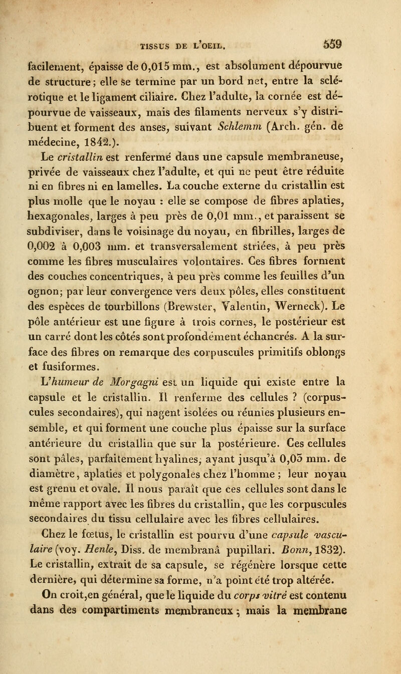facilement, épaisse de 0,015 mm., est absolument dépourvue de structure; elle se termine par un bord net, entre la sclé- rotique et le ligament ciliaire. Chez l'adulte, la cornée est dé- pourvue de vaisseaux, mais des filaments nerveux s'y distri- buent et forment des anseS; suivant Schlemm (Arch. gén. de médecine, 184'â.). Le cristallin est renferme' dans une capsule membraneuse, privée de vaisseaux chez Tadulte, et qui ne peut être réduite ni en fibres ni en lamelles. La couche externe du cristallin est plus molle que le noyau : elle se compose de fibres aplaties, hexagonales, larges à peu près de 0,01 mm., et paraissent se subdiviser, dans le voisinage du noyau, en fibrilles, larges de 0,002 à 0,003 mm. et transversalement striées, à peu près comme les fibres musculaires volontaires. Ces fibres forment des couches concentriques, à peu près comme les feuilles d'un ognon; par leur convergence vers deux pôles, elles constituent des espèces de tourbillons (Brewster, Yalentin, Werneck). Le pôle antérieur est une figure à trois cornes, le postérieur est un carré dont les côtés sont profondément échancrés. A la sur- face des fibres on remarque des corpuscules primitifs oblongs et fusiformes. h^humeur de Morgagni est un liquide qui existe entre la capsule et le cristallin. Il renferme des cellules ? (corpus- cules secondaires), qui nagent isolées ou réunies plusieurs en- semble, et qui forment une couche plus épaisse sur la surface antérieure du cristallin que sur la postérieure. Ces cellules sont pâles, parfaitement hyalines, ayant jusqu'à 0,05 mm. de diamètre, aplaties et polygonales chez l'homme ; leur noyau est grenu et ovale. Il nous paraît que ces cellules sont dans le même rapport avec les fibres du cristallin, que les corpuscules secondaires du tissu cellulaire avec les fibres cellulaires. Chez le foetus, le cristallin est pourvu d'une capsule vascu taire (voy. Benle, Diss, de membranâ pupillari. Bonii, 1832). Le cristallin^ extrait de sa capsule, se régénère lorsque cette dernière, qui détermine sa forme, n'a point été trop altérée. On croit,en général, que le liquide du corps vitré est contenu dans des compartiments mejinbraneux ; mais la membrane