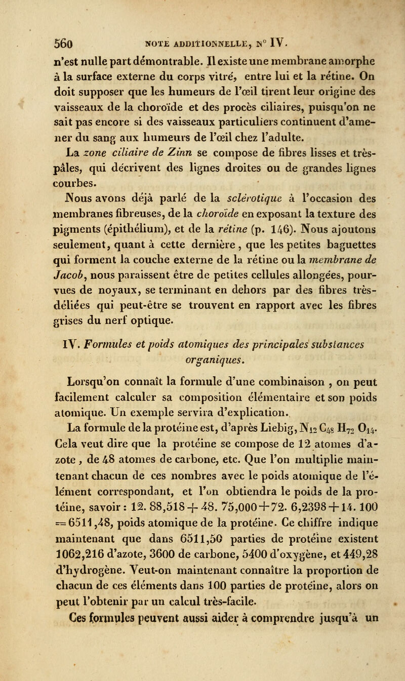 n*est nulle part démontrable. Il existe une membrane amorphe à la surface externe du corps vitre', entre lui et la rétine. On doit supposer que les humeurs de l'œil tirent leur origine des vaisseaux de la choroïde et des procès ciliaires, puisqu'on ne sait pas encore si des vaisseaux particuliers continuent d'ame- ner du sang aux humeurs de l'œil chez l'adulte. La zone ciliaire de Zinn se compose de fibres lisses et très- pâles, qui décrivent des lignes droites ou de grandes lignes courbes. J\ous avons déjà parlé de la sclérotique à l'occasion des membranes fibreuses, de la choroïde en exposant la texture des pigments (épithélium), et de la rétine (p. 146). Nous ajoutons seulement, quant à cette dernière, que les petites baguettes qui forment la couche externe de la rétine ou la membrane de Jacob^ nous paraissent être de petites cellules allonge'es, pour- vues de noyaux, se terminant en dehors par des fibres très- déliées qui peut-être se trouvent en rapport avec les fibres grises du nerf optique. IV. Formules et poids atomiques des principales substances organiques. Lorsqu'on connaît la formule d'une combinaison , on peut facilement calculer sa composition élémentaire et son poids atomique. Un exemple servira d'explication. La formule de la protéine est, d'après Liebig, Ni2 C^s H72 O14. Cela veut dire que la protéine se compose de 12 atomes d'a- zote , de 48 atomes de carbone, etc. Que l'on multiplie main- tenant chacun de ces nombres avec le poids atomique de l'é- le'ment correspondant, et Ton obtiendra le poids de la pro- téine, savoir: 12. 88,518-]-48. 75,000 + 72. 6,2398 + 14.100 = 6511,48, poids atomique de la protéine. Ce chiffre indique maintenant que dans 6511,50 parties de protéine existent 1062,216 d'azote, 3600 de carbone, 5400 d'oxygène, et 449,28 d'hydrogène. Veut-on maintenant connaître la proportion de chacun de ces éléments dans 100 parties de protéine, alors on peut l'obtenir par un calcul très-facile. Ces formules peuvent aussi aider à comprendre jusqu'à un