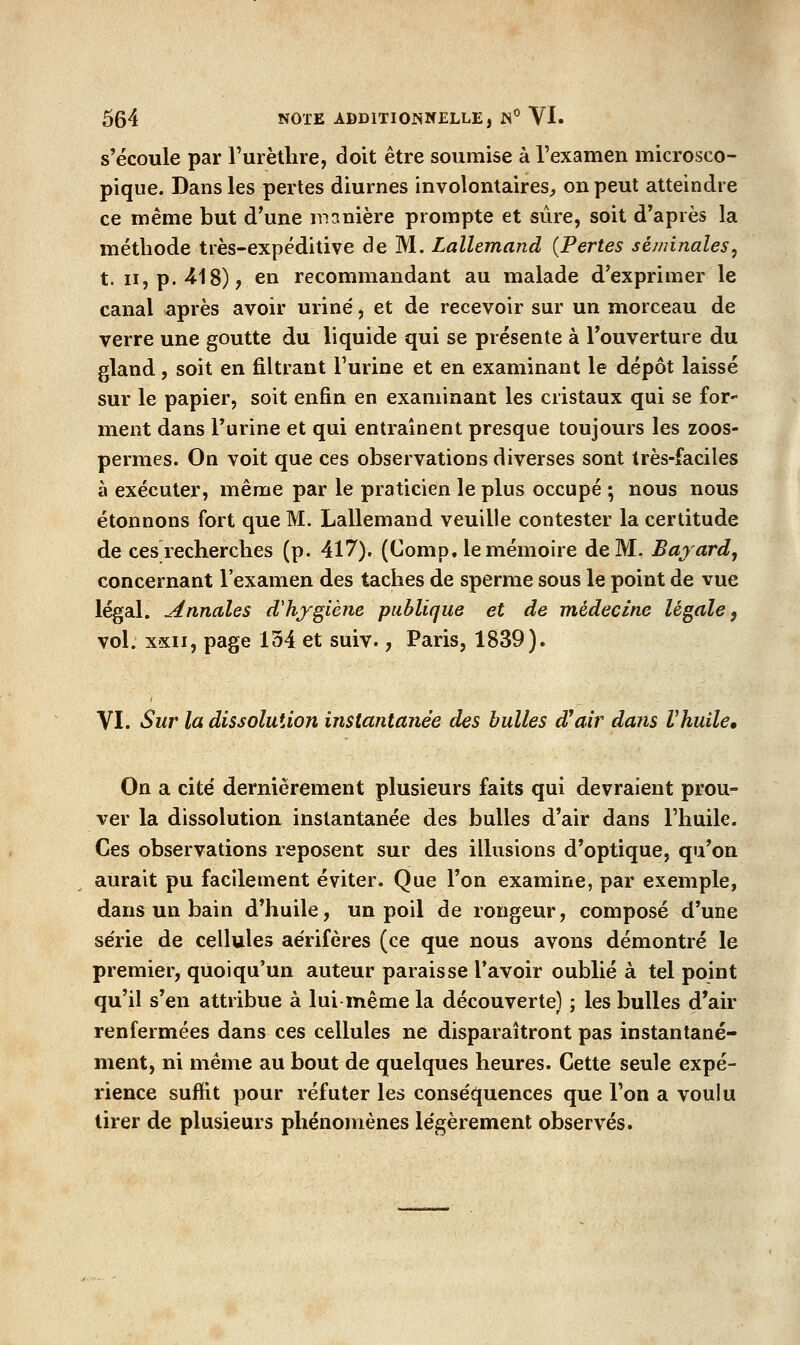 s'écoule par l'urètlire, doit être soumise à l'examen microsco- pique. Dans les pertes diurnes involontaires^ on peut atteindre ce même but d'une manière prompte et sûre, soit d'après la méthode très-expédilive de M. Lallemand {Pertes séminales^ t. II, p. 418), en recommandant au malade d'exprimer le canal après avoir uriné, et de recevoir sur un morceau de verre une goutte du liquide qui se présente à l'ouverture du gland, soit en filtrant Turine et en examinant le dépôt laissé sur le papier, soit enfin en examinant les cristaux qui se for- ment dans l'urine et qui entraînent presque toujours les zoos- permes. On voit que ces observations diverses sont très-faciles à exécuter, même par le praticien le plus occupé ; nous nous étonnons fort que M. Lallemand veuille contester la certitude de ces recherches (p. 417). (Comp. le mémoire de M. Bayard, concernant l'examen des taches de sperme sous le point de vue légal. Annales d'hygiène publique et de médecine légale, vol. xsii, page 154 et suiv., Paris, 1839). VI. Sur la dissolution instantanée des bulles d'air dans Vhuile. On a cite dernièrement plusieurs faits qui devraient prou- ver la dissolution instantanée des bulles d'air dans l'huile. Ces observations reposent sur des illusions d'optique, qu'on aurait pu facilement éviter. Que Ton examine, par exemple, dans un bain d'huile, un poil de rongeur, composé d'une série de cellules aërifères (ce que nous avons démontré le premier, quoiqu'un auteur paraisse l'avoir oublié à tel point qu'il s'en attribue à lui même la découverte) ; les bulles d'air renfermées dans ces cellules ne disparaîtront pas instantané- ment, ni même au bout de quelques heures. Cette seule expé- rience suffit pour réfuter les conséquences que l'on a voulu tirer de plusieurs phénomènes légèrement observés.