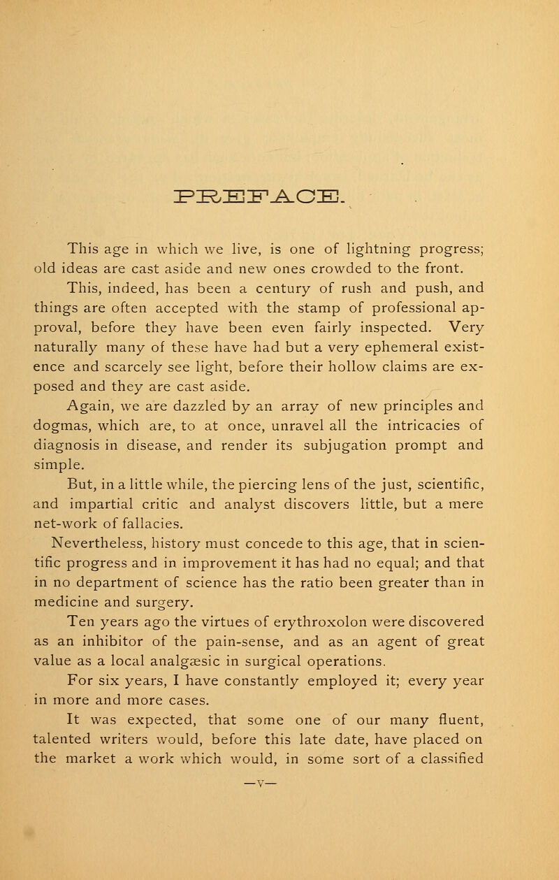 IPZE^EZF-i^GE. This age in which we live, is one of hghtning progress; old ideas are cast aside and new ones crowded to the front. This, indeed, has been a century of rush and push, and things are often accepted with the stamp of professional ap- proval, before they have been even fairly inspected. Very naturally many of these have had but a very ephemeral exist- ence and scarcely see light, before their hollow claims are ex- posed and they are cast aside. Again, we are dazzled by an array of new principles and dogmas, which are, to at once, unravel all the intricacies of diagnosis in disease, and render its subjugation prompt and simple. But, in a little while, the piercing lens of the just, scientific, and impartial critic and analyst discovers little, but a mere net-work of fallacies. Nevertheless, history must concede to this age, that in scien- tific progress and in improvement it has had no equal; and that in no department of science has the ratio been greater than in medicine and surgery. Ten years ago the virtues of erythroxolon were discovered as an inhibitor of the pain-sense, and as an agent of great value as a local analgaesic in surgical operations. For six years, I have constantly employed it; every year in more and more cases. It was expected, that some one of our many fliuent, talented writers would, before this late date, have placed on the market a work which would, in some sort of a classified —V—