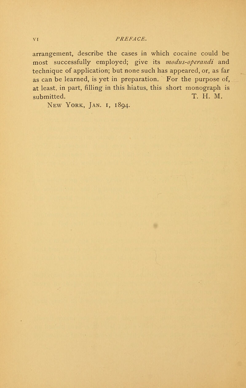 arrangement, describe the cases in which cocaine could be most successfully employed; give its 7nodus-opevandi and technique of application; but none such has appeared, or, as far as can be learned, is yet in preparation. For the purpose of, at least, in part, filling in this hiatus, this short monograph is submitted. T. H. M. New York, Jan. i, 1894.