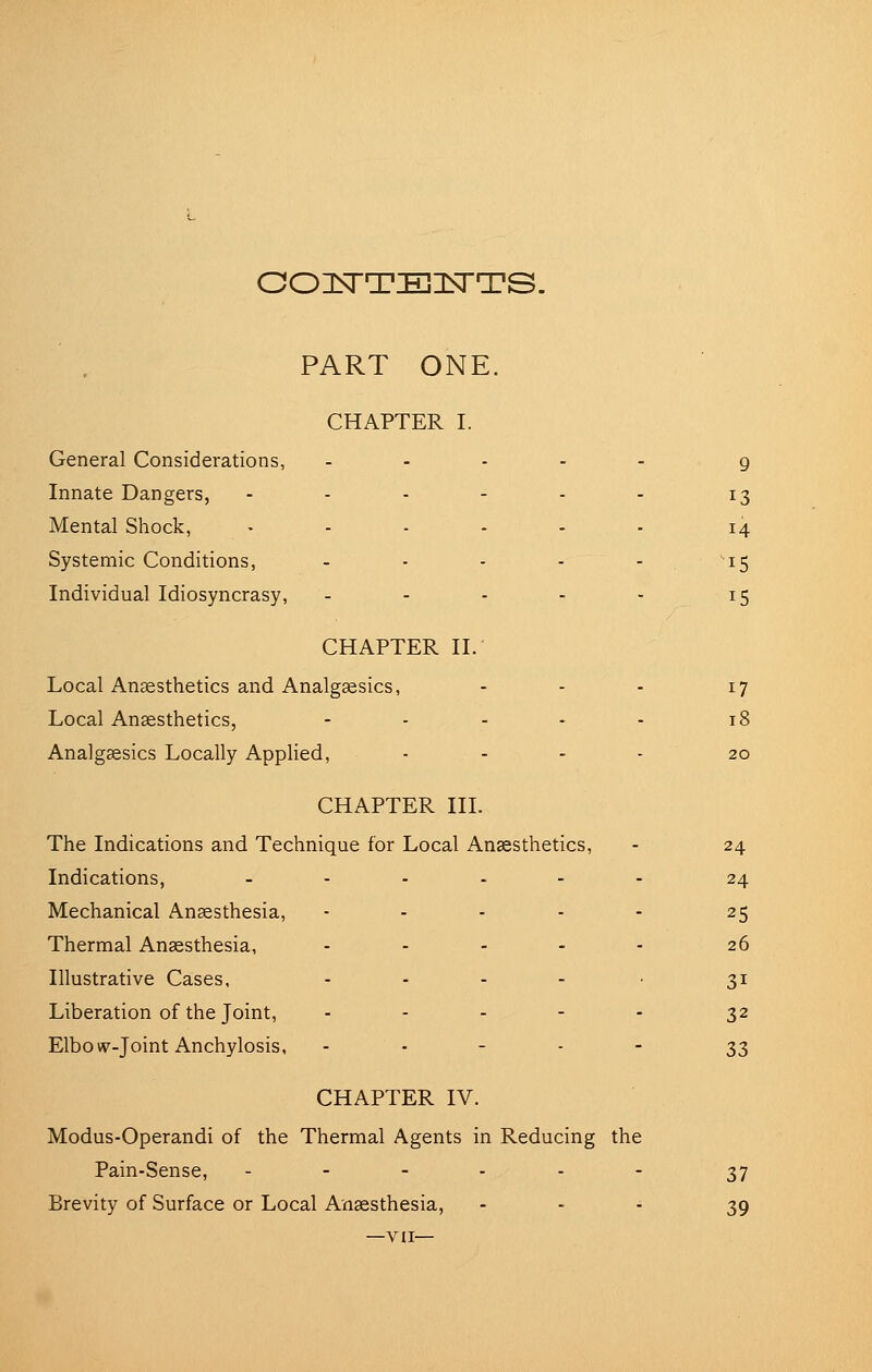 OOISTTEIDTTS. PART ONE. CHAPTER I. General Considerations, Innate Dangers, Mental Shock, Systemic Conditions, Individual Idiosyncrasy, CHAPTER II. Local Anesthetics and Analgaesics, - - - Local Ansesthetics, . . . . . Analgsesics Locally Applied, .... CHAPTER III. The Indications and Technique for Local Anaesthetics, Indications, ...... Mechanical Ansesthesia, ..... Thermal Anassthesia, ..... Illustrative Cases, . . . . . Liberation of the Joint, . - . - - Elbovp-Joint Anchylosis, . . - . - CHAPTER IV. Modus-Operandi of the Thermal Agents in Reducing the Pain-Sense, ...... Brevity of Surface or Local Anaesthesia, - - - —VII— 17 24 24 25 26 31 32 33 37 39