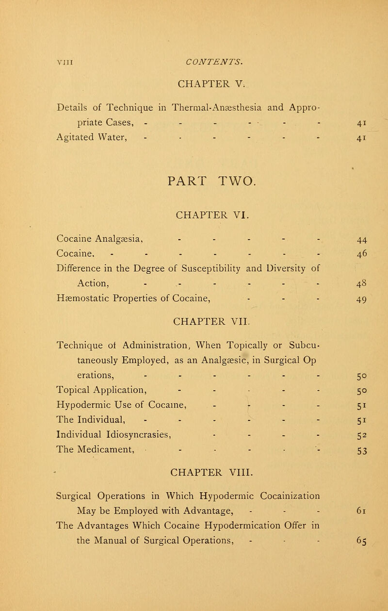 CHAPTER V. Details of Technique in Thermal-Anaesthesia and Appro- priate Cases, - - - ... . 41 Agitated Water, ...... 41 PART TWO. CHAPTER VI. Cocaine Analgsesia, ..... 44 Cocaine, ...-.-. 46 Difference in the Degree of Susceptibility and Diversity of Action, ...... 48 Haemostatic Properties of Cocaine, - - - 49 CHAPTER VH. Technique ot Administration, When Topically or Subcu- taneously Employed, as an Analgsesic, in Surgical Op erations, ...... 50 Topical Application, ..... tp Hypodermic Use of Cocaine, - - - - 51 The Individual, - - - - - - 51 Individual Idiosyncrasies, .... 52 The Medicament, ■--.-•. 53 CHAPTER VIII. Surgical Operations in Which Hypodermic Cocainization May be Employed with Advantage, - - - 61 The Advantages Which Cocaine Hypodermication Offer in the Manual of Surgical Operations, . . . 65