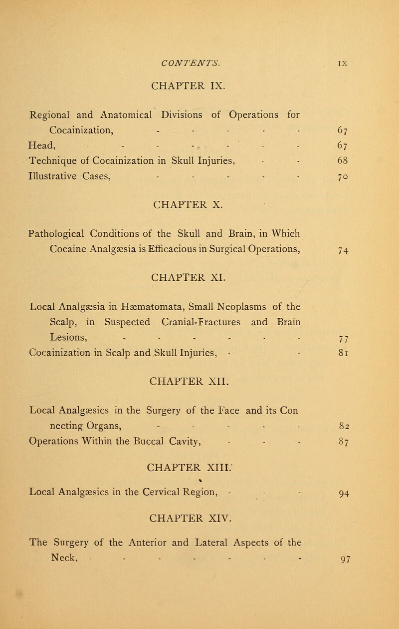 CHAPTER IX. Regional and Anatomical Divisions of Operations for Cocainization, - - - • - 67 Head, - - ., .  . . 67 Technique of Cocainization in Skull Injuries, - - 68 Illustrative Cases, ..... 70 CHAPTER X. Pathological Conditions of the Skull and Brain, in Which Cocaine Analgaesia is Efficacious in Surgical Operations, 74 CHAPTER XI. Local Analggesia in Hsematomata, Small Neoplasms of the Scalp, in Suspected Cranial-Iractures and Brain Lesions, - - - - - - 77 Cocainization in Scalp and Skull Injuries, - . - 81 CHAPTER XII. Local Analgaesics in the Surgery of the Face and its Con necting Organs, - - - - 82 Operations Within the Buccal Cavity, ■ - - 87 CHAPTER XIII.- Local Analgaesics in the Cervical Region, - . - 54 CHAPTER XIV. The Surgery of the Anterior and Lateral Aspects of the Neck, - - - - • - 97