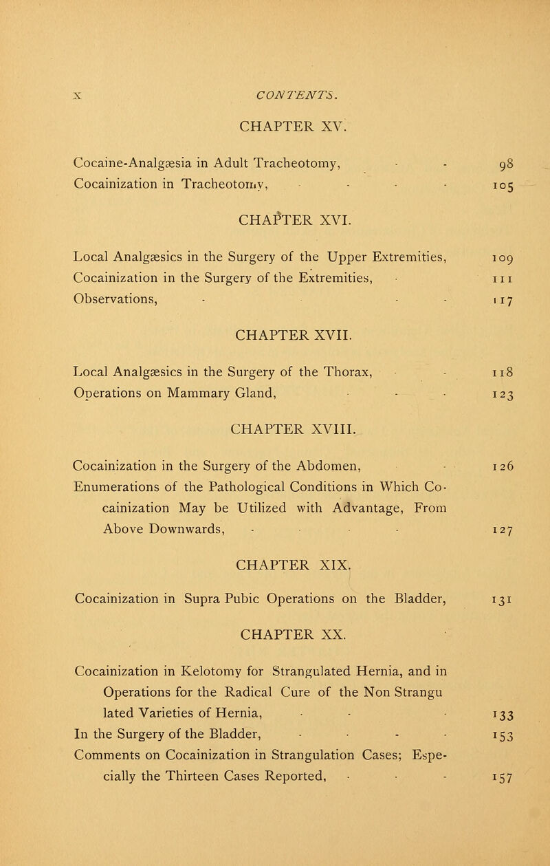 CHAPTER XV. Cocaine-Analgaesia in Adult Tracheotomy, - - 98 Cocainization in Tracheotorxiv, - • - 105 CHAPTER XVI. Local Analgsesics in the Surgery of the Upper Extremities, 109 Cocainization in the Surgery of the Extremities, in Observations, - - - 117 CHAPTER XVH. Local Analgsesics in the Surgery of the Thorax, - 118 Operations on Mammary Gland, - • 123 CHAPTER XVHL Cocainization in the Surgery of the Abdomen, - 126 Enumerations of the Pathological Conditions in Which Co- cainization May be UtiHzed with Advantage, From Above Downwards, - ■ - 127 CHAPTER XIX. Cocainization in Supra Pubic Operations on the Bladder, 131 CHAPTER XX. Cocainization in Kelotomy for Strangulated Hernia, and in Operations for the Radical Cure of the Non Strangu lated Varieties of Hernia, ^33 In the Surgery of the Bladder, - 153 Comments on Cocainization in Strangulation Cases; Espe- cially the Thirteen Cases Reported, - 157