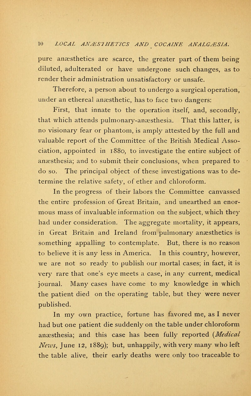 pure anzesthetics are scarce, the greater part of them being diluted, adulterated or have undergone such changes, as to render their administration unsatisfactory or unsafe. Therefore, a person about to undergo a surgical operation, under an ethereal anaesthetic, has to face two dangers: First, that innate to the operation itself, and, secondly, that which attends pulmonary-anaesthesia. That this latter, is no visionary fear or phantom, is amply attested by the full and valuable report of the Committee of the British Medical Asso- ciation, appointed in 1880, to investigate the entire subject of anaesthesia; and to submit their conclusions, when prepared to do so. The principal object of these investigations was to de- termine the relative safety, of ether and chloroform. In the progress of their labors the Committee canvassed the entire profession of Great Britain, and unearthed an enor- mous mass of invaluable information on the subject, which they had under consideration. The aggregate mortality, it appears, in Great Britain and Ireland from pulmonary anaesthetics is something appalling to contemplate. But, there is no reason to believe it is any less in America. In this country, however, we are not so ready to publish our mortal cases; in fact, it is very rare that one's eye meets a case, in any current, medical journal. Many cases have come to my knowledge in which the patient died on the operating table, but they were never published. In my own practice, fortune has favored me, as I never had but one patient die suddenly on the table under chloroform anaesthesia; and this case has been fully reported (^Medical Neivs, June 12, 1889); but, unhappily, with very many who left the table alive, their early deaths were only too traceable to