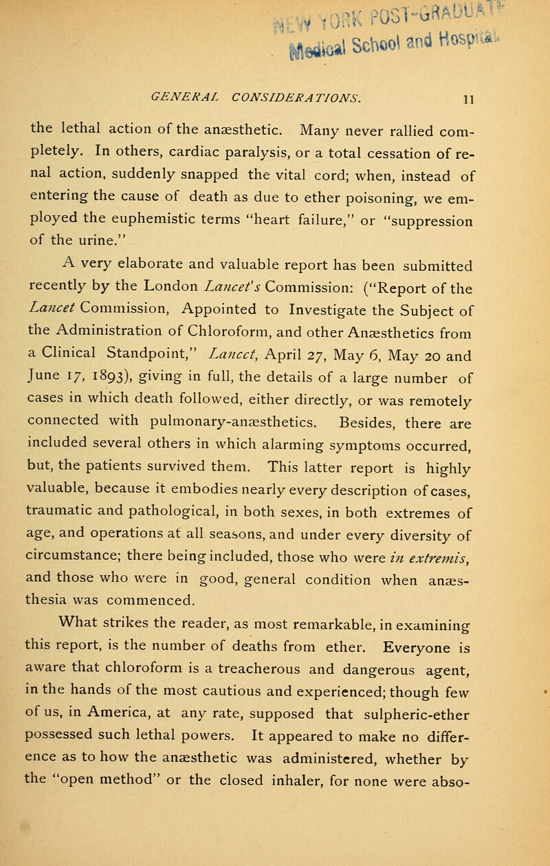 .:VyYORKfOST-GfiADUM>- ifledioal School and Hospia:. GENERAL CONSIDERATIONS. 11 the lethal action of the anaesthetic. Many never rallied com- pletely. In others, cardiac paralysis, or a total cessation of re- nal action, suddenly snapped the vital cord; when, instead of entering the cause of death as due to ether poisoning, we em- ployed the euphemistic terms heart failure, or suppression of the urine. A very elaborate and valuable report has been submitted recently by the London Lancefs Commission: (Report of the Lancet Commission, Appointed to Investigate the Subject of the Administration of Chloroform, and other Anaesthetics from a Clinical Standpoint, Lancet, April 27, May 6, May 20 and June 17, 1893), giving in full, the details of a large number of cases in which death followed, either directly, or was remotely connected with pulmonary-anaesthetics. Besides, there are included several others in which alarming symptoms occurred, but, the patients survived them. This latter report is highly valuable, because it embodies nearly every description of cases, traumatic and pathological, in both sexes, in both extremes of age, and operations at all seasons, and under every diversity of circumstance; there being included, those who were in extremis, and those who were in good, general condition when anaes- thesia was commenced. What strikes the reader, as most remarkable, in examining this report, is the number of deaths from ether. Everyone is aware that chloroform is a treacherous and dangerous agent, in the hands of the most cautious and experienced; though few of us, in America, at any rate, supposed that sulpheric-ether possessed such lethal powers. It appeared to make no differ- ence as to how the anaesthetic was administered, whether by the open method or the closed inhaler, for none were abso-