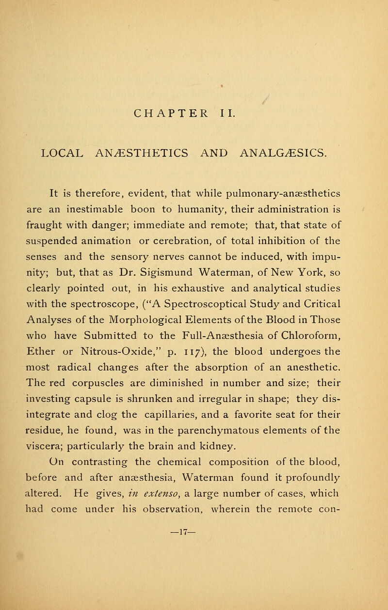 CHAPTER II. LOCAL ANESTHETICS AND ANALGESICS. It is therefore, evident, that while pulmonary-anaesthetics are an inestimable boon to humanity, their administration is fraught with danger; immediate and remote; that, that state of suspended animation or cerebration, of total inhibition of the senses and the sensory nerves cannot be induced, with impu- nity; but, that as Dr. Sigismund Waterman, of New York, so clearly pointed out, in his exhaustive and analytical studies with the spectroscope, (A Spectroscoptical Study and Critical Analyses of the Morphological Elements of the Blood in Those who have Submitted to the FuU-Ansesthesia of Chloroform, Ether or Nitrous-Oxide, p. 117), the blood undergoes the most radical changes after the absorption of an anesthetic. The red corpuscles are diminished in number and size; their investing capsule is shrunken and irregular in shape; they dis- integrate and clog the capillaries, and a favorite seat for their residue, he found, was in the parenchymatous elements of the viscera; particularly the brain and kidney. On contrasting the chemical composition of the blood, before and after anaesthesia. Waterman found it profoundly altered. He gives, in extenso, a large number of cases, which had come under his observation, wherein the remote con- —17—