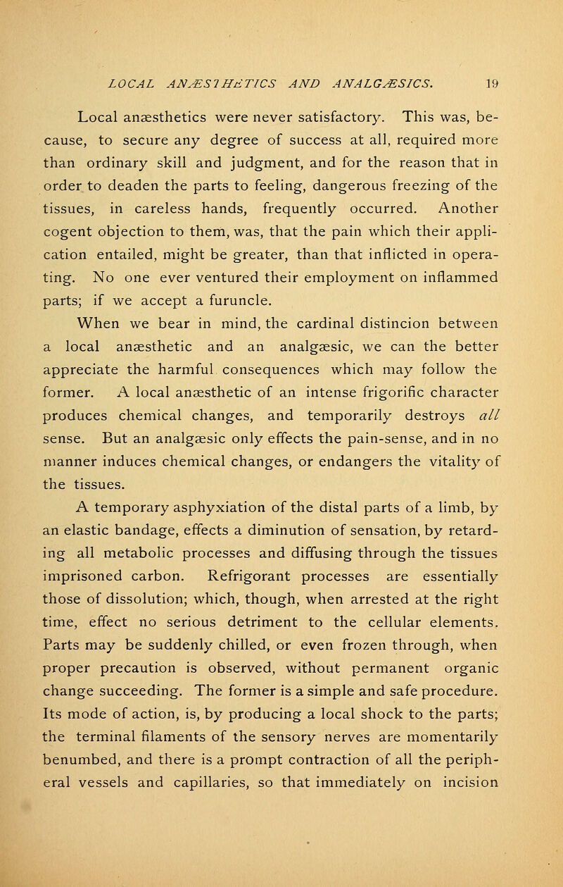 Local anaesthetics were never satisfactory. This was, be- cause, to secure any degree of success at all, required more than ordinary skill and judgment, and for the reason that in order to deaden the parts to feeling, dangerous freezing of the tissues, in careless hands, frequently occurred. Another cogent objection to them, was, that the pain which their appli- cation entailed, might be greater, than that inflicted in opera- ting. No one ever ventured their employment on inflammed parts; if we accept a furuncle. When we bear in mind, the cardinal distincion between a local anaesthetic and an analgaesic, we can the better appreciate the harmful consequences which may follow the former. A local anaesthetic of an intense frigorific character produces chemical changes, and temporarily destroys all sense. But an analgaesic only effects the pain-sense, and in no manner induces chemical changes, or endangers the vitalitj^ of the tissues. A temporary asphyxiation of the distal parts of a limb, by an elastic bandage, effects a diminution of sensation, by retard- ing all metabolic processes and diffusing through the tissues imprisoned carbon. Refrigorant processes are essentially those of dissolution; which, though, when arrested at the right time, effect no serious detriment to the cellular elements. Parts may be suddenly chilled, or even frozen through, when proper precaution is observed, without permanent organic change succeeding. The former is a simple and safe procedure. Its mode of action, is, by producing a local shock to the parts; the terminal filaments of the sensory nerves are momentarily benumbed, and there is a prompt contraction of all the periph- eral vessels and capillaries, so that immediately on incision